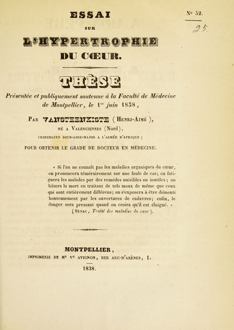 SSSAl SUB. DU U4UUR. Présentée et publiquement soutenue à la Faculté de Médecine de Montpellier y le juin 1858^ « Par TAÏTSTEEITSISTE ( Henri-Aimé ), NÉ A Valenciennes (Nord), CHIRURGIEN SOUS-AIDE-MAJOR A L ARMEE D AFRIQUE ; POUR OBTENIR TÆ GRADE DE DOCTEUR EN MÉDECINE. « Si Ton ne connaît pas les maladies organiques du cœur, on prononcera témérairement sur une foule de cas; on fati- guera les malades par dès remèdes nuisibles ou inutiles ; ou hâtera la mort en traitant de tels maux de même que ceux qui sont entièrement différens; on s’exposera à être démenti honteusement par les ouvertures de cadavres; enfin, le danger sera pressant quand on croira qu’il est éloigné. » ( Senac , Traite des maladies du ccph/'). MONTPELLIER, IMPRIMERIE DE V® AVIGNON, RUE ARG-d’arÈnES , 1» 1838.