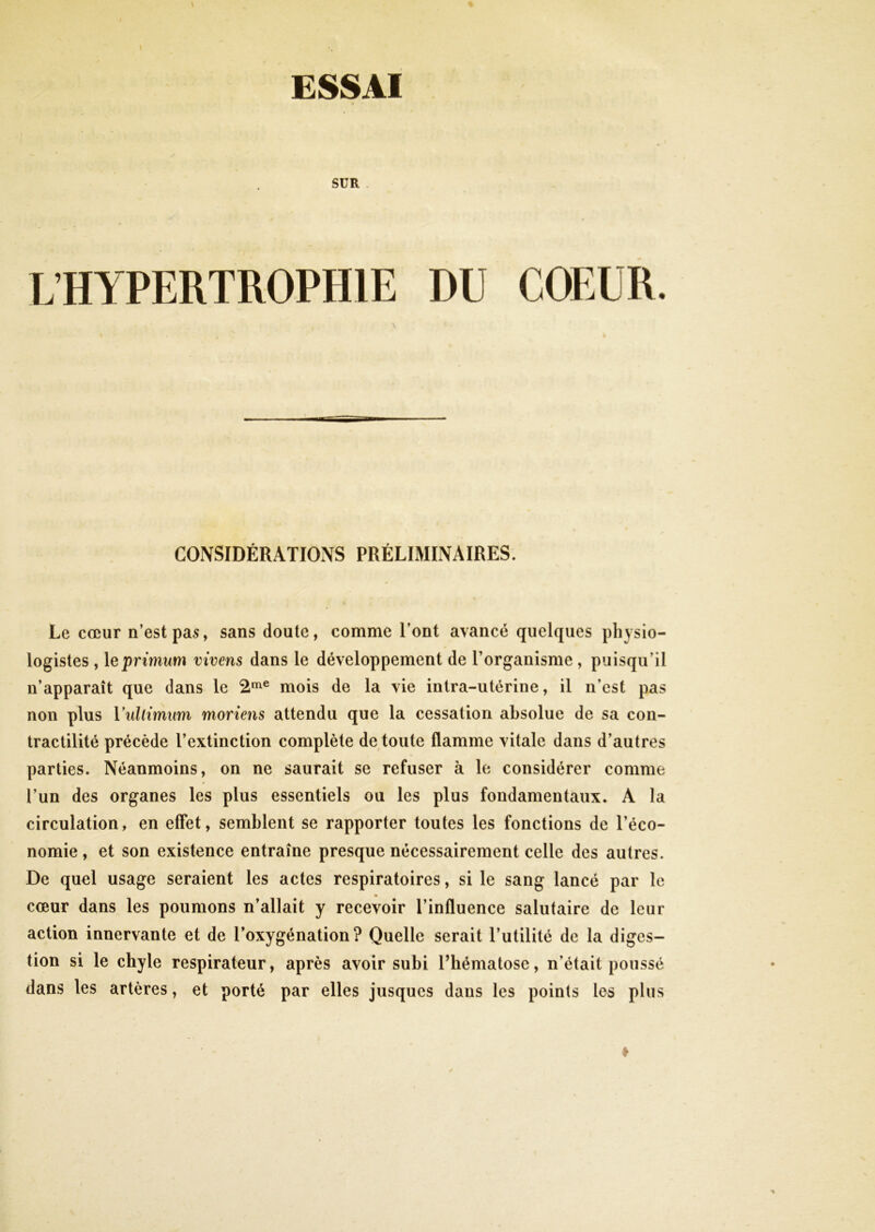 l \ % ESSAI SUR L’HYPERTROPHIE DU COEUR. CONSIDÉRATIOxNS PRÉLIMINAIRES. Le cœur n’est pa5, sans doute, comme l’ont avancé quelques physio- logistes , leprimum vivens dans le développement de l’organisme , puisqu’il n’apparaît que dans le 2^® mois de la vie intra-utérine, il n’est pas non plus Vidlimim moriens attendu que la cessation absolue de sa con- tractilité précède l’extinction complète de toute flamme vitale dans d’autres parties. Néanmoins, on ne saurait se refuser à le considérer comme l’un des organes les plus essentiels ou les plus fondamentaux. A la circulation, en effet, semblent se rapporter toutes les fonctions de l’éco- nomie , et son existence entraîne presque nécessairement celle des autres. De quel usage seraient les actes respiratoires, si le sang lancé par le » cœur dans les poumons n’allait y recevoir l’influence salutaire de leur action innervante et de l’oxygénation? Quelle serait l’utilité de la diges- tion si le chyle respirateur, après avoir subi Phématose, n’était poussé dans les artères, et porté par elles jusques dans les points les plus ♦