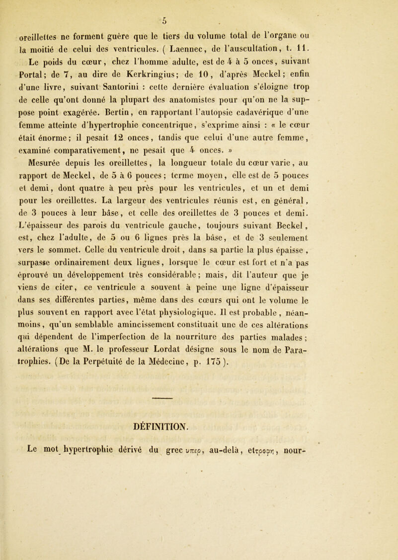 oreillettes ne forment guère que le tiers du volume total de l’organe ou la moitié de celui des ventricules. ( Laennec, de l’auscultation, t. 11. Le poids du cœur, chez l’homme adulte, est de 4 à 5 onces, suivant Portai; de 7, au dire de Kerkringius; de 10, d’après Meckel ; enfin d’une livre, suivant Santoriui : cette dernière évaluation s’éloigne trop de celle qu’ont donné la plupart des anatomistes pour qu’on ne la sup- pose point exagérée. Bertin, en rapportant l’autopsie cadavérique d’une femme atteinte d’hypertrophie concentrique, s’exprime ainsi : « le cœur était énorme; il pesait 12 onces, tandis que celui d’une autre femme, examiné comparativement, ne pesait que 4 onces. » \ Mesurée depuis les oreillettes, la longueur totale du cœur varie, au rapport de Meckcl, de 5 à 6 pouces ; terme moyen, elle est de 5 pouces et demi, dont quatre à peu près pour les ventricules, et un et demi pour les oreillettes. La largeur des ventricules réunis est, en général, de 3 pouces à leur bâse, et celle des oreillettes de 3 pouces et demi. L’épaisseur des parois du ventricule gauche, toujours suivant Beckel, est, chez l’adulte, de 5 ou 6 lignes près la base, et de 3 seulement vers le sommet. Celle du ventricule droit, dans sa partie la plus épaisse , surpasse ordinairement deux lignes, lorsque’ le cœur est fort et n’a pas éprouvé un développement très considérable ; mais, dit l’auteur que je viens de citer, ce ventricule a souvent à peine une ligne d’épaisseur dans ses différentes parties, même dans des cœurs qui ont le volume le plus souvent en rapport avec l’état physiologique. Il est probable, néan- moins , qu’un semblable amincissement constituait une de ces altérations qui dépendent de l’imperfection de la nourriture des parties malades ; altérations que M. le professeur Lordat désigne sous le nom de Para- trophies. (De la Perpétuité de la Médecine, p. 175). DÉFINITION. Le mot hypertrophie dérivé du grec vnep, au-delà, eUpo^r,, nour-