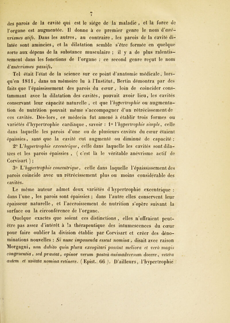 des parois de la cavité qui est le siège de la maladie , et la force de l’organe est augmentée. Il donne à ce premier genre le nom d’a;?f- xrismes alifs. Dans les autres, au contraire, les parois de la cavité di- latée sont amincies, et la dilatation semble s’être formée en quelque sorte aux dépens de la substance musculaire ; il y a de plus ralentis- sement dans les fonctions de l’organe : ce second genre reçut le nom d’anévrismes passifs. Tel était l’état de la science sur ce point d’anatomie médicale, lors- qu’en 1811, dans un mémoire lu à l’Institut, Berlin démontra par des faits que l’épaississement des parois du cœur, loin de coïncider cons- tammant avec la dilatation des cavités, pouvait avoir lieu, les cavités conservant leur capacité naturelle , et que Vhypertrophie ou augmenta- tion de nutrition pouvait même s’accompagner d’un rétrécissement de ces cavités. Dès-lors, ce médecin fut amené à établir trois formes ou variétés d’hypertrophie cardiaque , savoir : 1® Vhijpertrophie simple, celle dans laquelle les parois d’une ou de plusieurs cavités du cœur étaient épaissies, sans que la cavité eut augmenté ou diminué de capacité ; 2® Uhypertrophie excentrique, celle dans laquelle les cavités sont dila- tées et les parois épaissies , ( c’est là le véritable anévrisme actif de Corvisart ) ; 3® Uhypertrophie conceritrique, celle dans laquelle l’épaississement des parois coincide avec un rétrécissement plus ou moins considérable des cavités. Le même auteur admet deux variétés d’hypertrophie excentrique : » dans l’une , les parois sont épaissies ; dans l’autre elles conservent leur épaisseur naturelle, et l’accroissement de nutrition s’opère suivant la surface ou la circonférence de l’organe. Quelque exactes que soient ces distinctions , elles n’offraient peut- être pas assez d’intérêt à la thérapeutique des intumescences du cœur pour faire oublier la division établie par Corvisart et créer des déno- minations nouvelles : Si nunc imponenda essent nomina, disait avec raison Morgagni, non dubito quin pliira excogitari possînt meliora et vei'd magis congruentia, sed prœstat, opinor verim posteà animadversum docere, vetera autem et usitata nomina retinere. ( Epist. 66 ). D’ailleurs, l’hypertrophié