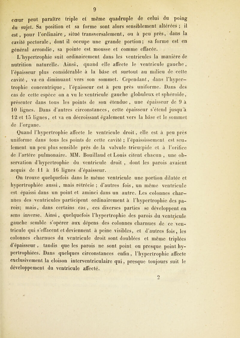 cœur peut paraître triple et même quadruple de celui du poing du sujet. Sa position et sa forme sont alors sensiblement altérées ; il est, pour l’ordinaire J situé transversalement, ou à peu près, dans la cavité pectorale, dont il occupe une grande portion ; sa forme est en général arrondie, sa pointe est mousse et comme effacée. / L’hypertrophie suit ordinairement dans les ventricules la manière de nutrition naturelle. Ainsi, quand elle affecte le ventricule gauche, l’épaisseur plus considérable à la base et surtout au milieu de cette cavité, va en diminuant vers son sommet. Cependant, dans l’hyper- trophie concentrique , l’épaisseur est à peu près uniforme. Dans des cas de cette espèce on a vu le ventricule gauche globuleux et sphéroïde, présenter dans tous les points de son étendue , une épaisseur de 9 à 10 lignes. Dans d’autres circonstances, cette épaisseur s’étend jusqu’à 12 et 15 lignes, et va en décroissant également vers la hase et le sommet de l’organe. Quand l’hypertrophie affecte le ventricule droit, elle est à peu près uniforme dans tous les points de cette cavité ; l’épaississement est seu- lement un peu plus sensible près de la valvule tricucpide et à l’orifice de l’artère pulmonaire. MM. Bouillaud et Louis citent chacun , une ob- servation d’hypertrophie du ventricule droit , dont les parois avaient acquis de 11 à 16 lignes d’épaisseur. On trouve quelquefois dans le même ventricule une portion dilatée et hypertrophiée aussi, mais rétrécie; d’autres fois, un même ventricule est épaissi dans un point et aminci dans un autre. Les colonnes char- nues des ventricules participent ordinairement à l’hypertrophie des pa- rois; mais, dans certains cas, ces diverses parties se développent en sens inverse. Ainsi, quelquefois l’hypertrophie des parois du ventricule gauche semble s’opérer aux dépens des colonnes charnues de ce ven- tricule qui s effacent et deviennent à peine visibles, et d’autres fois, les colonnes charnues du ventricule droit sont doublées et même triplées d’épaisseur , tandis que les parois ne sont point ou presque point hy- pertrophiées. Dans quelques circonstances entin, l’hypertrophie affecte exclusivement la cloison interventriculaire qui, presque toujours suit le développement du ventricule affecté. O /W