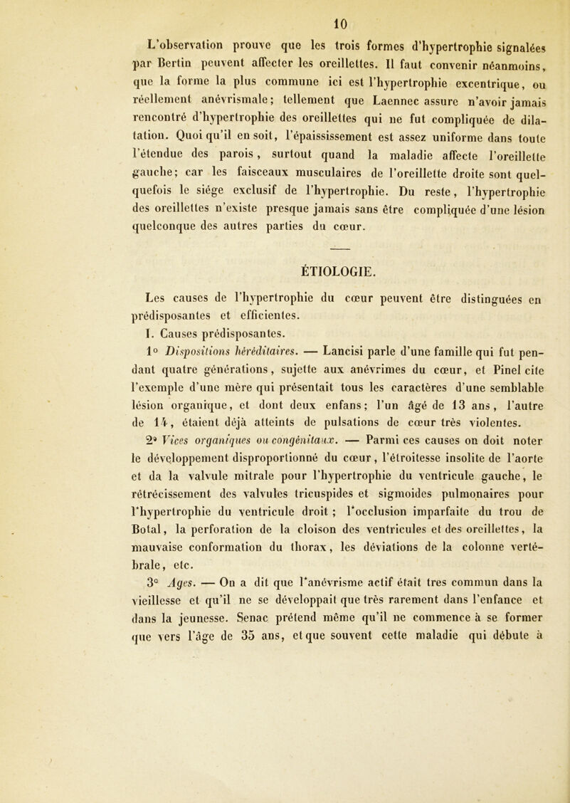 L’observation prouve que les trois formes d’hypertrophie signalées par Bertin peuvent affecter les oreillettes. Il faut convenir néanmoins, que la forme la plus commune ici est l’hypertrophie excentrique, ou réellement anévrismale ; tellement que Laennec assure n’avoir jamais rencontré d’hypertrophie des oreillettes qui ne fut compliquée de dila- tation. Quoiqu’il en soit, l’épaississement est assez uniforme dans toute l’étendue des parois, surtout quand la maladie affecte l’oreillette gauche; car les faisceaux musculaires de l’oreillette droite sont quel- quefois le siège exclusif de l’hypertrophie. Du reste, l’hypertrophie des oreillettes n’existe presque jamais sans être compliquée d’une lésion quelconque des autres parties du cœur. ÉTIOLOGIE. Les causes de l’hypertrophie du cœur peuvent être distinguées en prédisposantes et efficientes. I. Causes prédisposantes. lo Dispositions héréditaires, — Lancisi parle d’une famille qui fut pen- dant quatre générations, sujette aux anévrimes du cœur, et Pinel cite l’exemple d’une mère qui présentait tous les caractères d’une semblable lésion organique, et dont deux enfans ; l’un âgé de 13 ans, l’autre de 14, étaient déjà atteints de pulsations de cœur très violentes. 2® Vices organiques ou congénitaux, — Parmi ces causes on doit noter le développement disproportionné du cœur, l’étroitesse insolite de l’aorte et da la valvule mitrale pour l’hypertrophie du ventricule gauche, le rétrécissement des valvules tricuspides et sigmoïdes pulmonaires pour rhypertrophie du ventricule droit ; Tocclusion imparfaite du trou de Botal, la perforation de la cloison des ventricules et des oreillettes, la mauvaise conformation du thorax, les déviations de la colonne verté- brale, etc. 3° Ages, — On a dit que Tanévrisme actif était très commun dans la vieillesse et qu’il ne se développait que très rarement dans l’enfance et dans la jeunesse. Senac prétend même qu’il ne commence à se former que vers l’âge de 35 ans, et que souvent cette maladie qui débute à