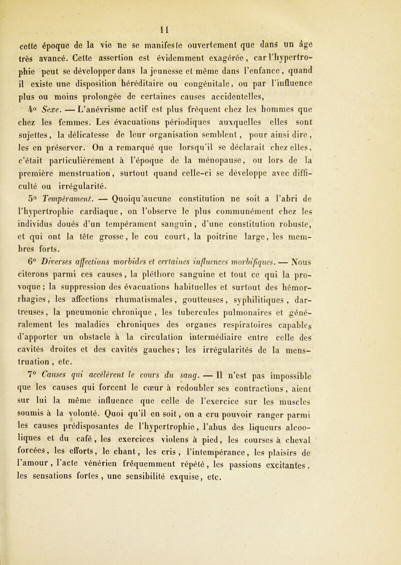 cette époque de la vie ne se manifesle ouvertement que dans un âge très avancé. Cette assertion est évidemment exagérée, car l’hypertro- phie peut se développer dans la jeunesse et meme dans l’enfance , quand il existe une disposition héréditaire ou congénitale, ou par l’influence plus ou moins prolongée de certaines causes accidentelles, 4® Sexe. — L’anévrisme actif est plus fréquent chez les hommes que chez les femmes. Les évacuations périodiques auxquelles elles sont sujettes, la délicatesse de leur organisation semblent, pour ainsi dire, les en préserver. On a remarqué que lorsqu’il se déclarait chez elles, c’était parliculièrement à l’époque de la ménopause, ou lors de la première menstruation , surtout quand celle-ci se développe avec diffi- culté ou irrégularité. 5® TempéramenL — Quoiqu’aucune constitution ne soit a l’abri de l’hypertrophie cardiaque, on l’observe le plus communément chez les individus doués d’un tempérament sanguin , d’une constitution robuste, et qui ont la tête grosse, le cou court, la poitrine large, les mem- bres forts. 6® Diverses affections morbides et certaines influences morbifiques. — Nous citerons parmi ces causes, la pléthore sanguine et tout ce qui la pro- voque ; la suppression des évacuations habituelles et surtout des hémor- rhagies , les affections rhumatismales, goutteuses, syphilitiques , dar- treuses, la pneumonie chronique , les tubercules pulmonaires et géné- ralement les maladies chroniques des organes respiratoires capables d’apporter un obstacle à la circulation intermédiaire entre celle des cavités droites et des cavités gauches ; les irrégularités de la mens- truation , etc. 7® Causes qui accélèrent le cours du sang. — 11 n’est pas impossible que les causes qui forcent le cœur à redoubler ses contractions, aient sur lui la meme influence que celle de l’exercice sur les muscles soumis à la volonté. Quoi qu’il en soit, on a cru pouvoir ranger parmi les causes prédisposantes de l’hypertrophie, l’abus des liqueurs alcoo- liques et du café, les exercices violens à pied, les courses à cheval forcées, les efforts, le chant, les cris, l’intempérance, les plaisirs de l’amour , l’acte vénérien fréquemment répété, les passions excitantes, les sensations fortes, une sensibilité exquise, etc. % \