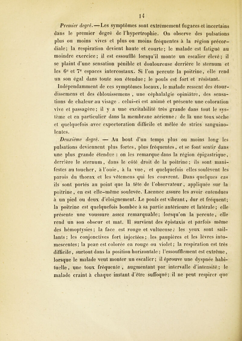 Premier degré,—Les symptômes sont extrêmement fugaces et incertains dans le premier degré de l’hypertrophie. On observe des pulsations plus ou moins vives et plus ou moins fréquentes à la région précor- diale; la respiration devient haute et courte; le malade est fatigué au moindre exercice ; il est essoufflé lorsqu’il monte un escalier élevé ; il se plaint d’une sensation pénible et douloureuse derrière le sternum et les 6® et 7® espaces intercostaux. Si l’on percute la poitrine, elle rend un son égal dans toute son étendue; le pouls est fort et résistant. Indépendamment de ces symptômes locaux, le malade ressent des étour- dissemens et des éblouissemens , une céphalalgie opiniâtre, des sensa- tions de chaleur au visage . celui-ci est animé et présente une coloration vive et passagère; il y a une excitabilité très grande dans tout le sys- tème et en particulier dans la membrane aérienne; de là une toux sèche et quelquefois avec expectoration difficile et mêlée de stries sanguino- lentes. Deuxième degré. — Au bout d’un temps plus ou moins long les pulsations deviennent plus fortes, plus fréquentes, et se font sentir dans une plus grande étendue : on les remarque dans la région épigastrique, derrière le sternum , dans le côté droit de la poitrine ; ils sont mani- festes au toucher, à l’ouie, à la vue, et quelquefois elles soulèvent les parois du thorax et les vêtemens qui les couvrent. Dans quelques cas ils sont portés au point que la tète de l’observateur, appliquée sur la poitrine, en est elle-même soulevée. Laennec assure les avoir entendues à un pied ou deux d’éloignement. Le pouls est vibrant, dur et fréquent; la poitrine est quelquefois bombée à sa partie antérieure et latérale ; elle présente une voussure assez remarquable; lorsqu’on la percute, elle rend un son obscur et mat. Il survient des épistaxis et parfois même des hémoptysies; la face est rouge et vultueuse; les yeux sont sail- lants ; les conjonctives fort injectées ; les paupières et les lèvres intu- mescentes; la peau est colorée en rouge ou violet; la respiration est très difficile, surtout dans la position horizontale ; l’essoufflement est extrême, lorsque le malade veut monter un escalier ; il éprouve une dyspnée habi- tuelle , une toux fréquente , augmentant par intervalle d’intensité ; le malade craint à chaque instant d’être suffoqué; il ne peut respirer que i