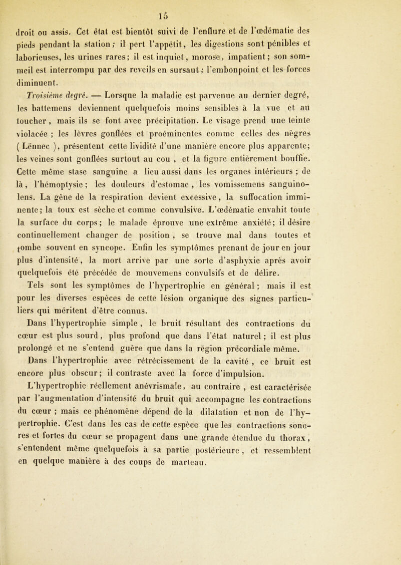 droit ou assis. Cet état est bieutôt suivi de l’enflure et de Tœdématie des pieds pendant la station; il pert l’appétit, les digestions sont pénibles et laborieuses, les urines rares; il est inquiet, morose, impatient; son som- meil est interrompu par des réveils en sursaut ; l’embonpoint et les forces diminuent. Tl 'oisième degré, — Lorsque la maladie est parvenue au dernier degré, les battemens deviennent quelquefois moins sensibles à la vue et au toucher, mais ils se font avec précipitation. Le visage prend une teinte violacée ; les lèvres gonflées et proéminentes comme celles des nègres ( Lënnec ), présentent cette lividité d’une manière encore plus apparente; les veines sont gonflées surtout au cou , et la figure entièrement bouffie. Cette même stase sanguine a lieu aussi dans les organes intérieurs ; de là, l’hémoptysie; les douleurs d’estomac, les vomissemens sanguino- lens. La gêne de la respiration devient excessive , la suffocation immi- nente; la toux est sèche et comme convulsive. L’œdéraatie envahit toute la surface du corps; le malade éprouve une extrême anxiété; il désire continuellement changer de position , se trouve mal dans toutes et tombe souvent en syncope. Enfin les symptômes prenant de jour en jour plus d’intensité, la mort arrive par une sorte d’asphyxie après avoir quelquefois été précédée de mouvemens convulsifs et de délire. Tels sont les symptômes de l’hypertrophie en général ; mais il est pour les diverses espèces de celle lésion organique des signes particu- liers qui méritent d’être connus. Dans l’hypertrophie simple , le bruit résultant des contractions du cœur est plus sourd , plus profond que dans l’état naturel ; il est plus prolongé et ne s’entend guère que dans la région précordiale même. Dans l’hypertrophie avec rétrécissement de la cavité , ce bruit est encore plus obscur; il contraste avec la force d’impulsion. L’hypertrophie réellement anévrismale, au contraire , est caractérisée par l’augmentation d’intensité du bruit qui accompagne les contractions du cœur ; mais ce phénomène dépend de la dilatation et non de l’hy- pertrophie. G est dans les cas de cette espèce que les contractions sono- res et fortes du cœur se propagent dans une grande étendue du thorax, s entendent même quelquefois à sa partie postérieure , et ressemblent en quelque manière à des coups de marteau.