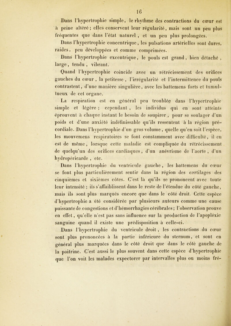 Dans l’hypertrophie simple, le rhythme des contractions du cœur est à peine altéré; elles conservent leur régularité, mais sont un peu plus fréquentes que dans l’état naturel , et un peu plus prolongées. Dans l’hypertrophie concentrique, les pulsations artérielles sont dures, raides, peu développées et comme comprimées. Dans l’hypertrophie excentrique, le pouls est grand, bien détaché , large , tendu , vibrant. Quand l’hypertrophie coincide avec un rétrécissement des orifices gauches du cœur , la petitesse , l’irrégularité et l’intermittence du pouls contrastent, d’une manière singulière, avec les battemens forts et tumul- tueux de cet organe. La respiration est en général peu troublée dans l’hypertrophie simple et légère ; cependant , les individus qui en sont atteints éprouvent à chaque instant le besoin de soupirer , pour se soulager d’un poids et d’une anxiété indéfinissable qu’ils ressentent à la région pré- cordiale. Dans l’hypertrophie d’un gros volume , quelle qu’en soit l’espèce, les mouvemens respiratoires se font constamment avec difficulté, il en est de même, lorsque cette maladie est compliquée du rétrécissement de quelqu’un des orifices cardiaques , d’un anévrisme de l’aorte , d’un hydropéricarde , etc. Dans l’hypertrophie du ventricule gauche, les battemens du cœur se font plus particulièrement sentir dans la région des cartilages des cinquièmes et sixièmes côtes. C’est là qu’ils se prononcent avec toute leur intensité ; ils s’affaiblissent dans le reste de l’étendue du côté gauche, mais ils sont plus marqués encore que daus le côté droit. Cette espèce d’hypertrophie a été considérée par plusieurs auteurs comme une cause puissante de congestions et d’hémorrhagies cérébrales ; l’observation prouve en effet, qu’elle n’est pas sans influence sur la production de l’apopléxie sanguine quand il existe une prédisposition à celle-ci. Dans l’hypertrophie du ventricule droit , les contractions du cœur sont plus prononcées à la partie inférieure du sternum, et sont en général plus marquées dans le côté droit que dans le côté gauche de la poitrine. C’est aussi le plus souvent dans cette espèce d’hypertrophie que l’on voit les malades expectorer par intervalles plus ou moins fré-