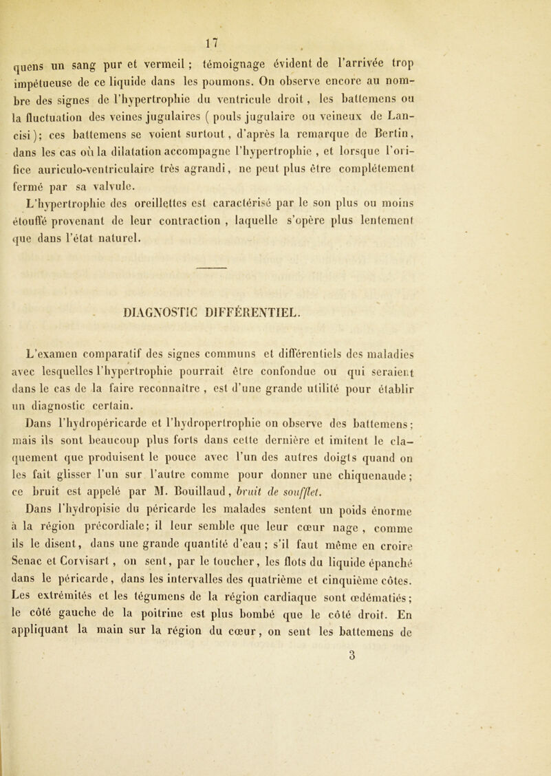 quens un sang pur et vermeil ; témoignage évident de l’arrivée trop impétueuse de ce liquide dans les poumons. On observe encore au nom- bre des signes de l’iiypertropliie du ventricule droit, les battemens ou la fluctuation des veines jugulaires ( pouls jugulaire ou veineux de Lan- cisi); ces battemens se voient surtout, d’après la remarque de Bcrtin, dans les cas où la dilatation accompagne l’iiypcrtropliic , et lorsque l’ori- fice auriculo-ventriculaire très agrandi, ne peut plus être complètement fermé par sa valvule. L’hypertrophie des oreillettes est caractérisé par le son plus ou moins étouffé provenant de leur contraction , laquelle s’opère plus lentement que dans l’état naturel. DIAGNOSTIC DIFFÉRENTIEL. L’examen comparatif des signes communs et différentiels des maladies * avec lesquelles l’hypertrophie pourrait être confondue ou qui seraient dans le cas de la faire reconnaître , est d’une grande utilité pour établir un diagnostic certain. Dans l’bydropéricarde et l’hydropertrophie on observe des battemens ; mais ils sont beaucoup plus forts dans cette dernière et imitent le cla- quement que produisent le pouce avec l’iin des autres doigts quand on les fait glisser l’un sur l’autre comme pour donner une chiquenaude ; ce bruit est appelé par M. Bouillaud, hndi de soufllet. Dans riiydropisie du péricarde les malades sentent un poids énorme à la région précordiale; il leur semble que leur cœur nage , comme ils le disent, dans une grande quantité d’eau; s’il faut meme en croire Senac et Corvisart, on sent, par le toucher, les flots du liquide épanché dans le péricarde, dans les intervalles des quatrième et cinquième côtes. Les extrémités et les tégumens de la région cardiaque sont œdématiés; le côté gauche de la poitrine est plus bombé que le côté droit. En appliquant la main sur la région du cœur, on sent les battemens de 3