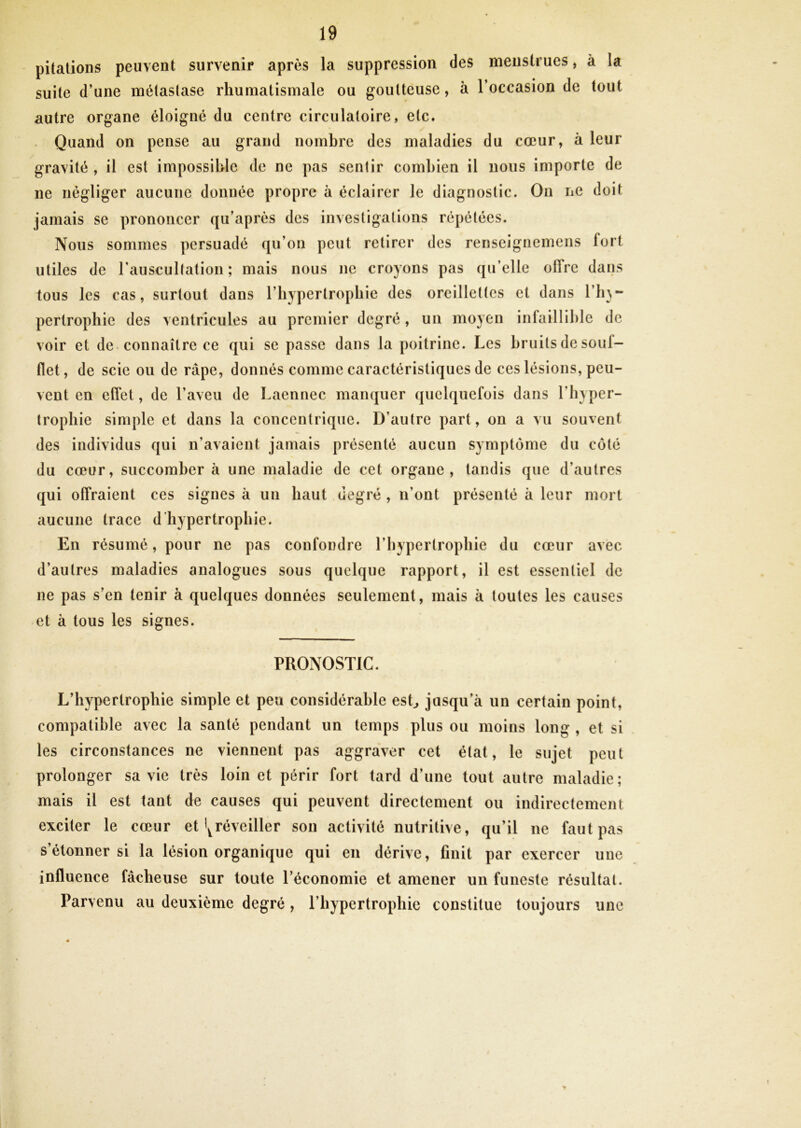 pitalions peuvent survenir après la suppression des menstrues, à la suite d’une métastase rhumatismale ou goutteuse, à l’occasion de tout autre organe éloigné du centre circulatoire, etc. Quand on pense au grand nombre des maladies du cœur, à leur gravité , il est impossible de ne pas sentir combien il nous importe de ne négliger aucune donnée propre à éclairer le diagnostic. On ne doit jamais se prononcer qu’après des investigations répétées. Nous sommes persuadé qu’on peut retirer des renseignemens fort utiles de l’auscultation; mais nous ne croyons pas qu’elle offre dans tous les cas, surtout dans l’hypertropliie des oreillettes et dans l’h}- pertrophie des ventricules au premier degré, un moyen infaillible de voir et de connaître ce qui se passe dans la poitrine. Les bruits de souf- flet, de scie ou de râpe, donnés comme caractéristiques de ces lésions, peu- vent en effet, de l’aveu de Laennec manquer quelquefois dans l’hyper- trophie simple et dans la concentrique. D’autre part, on a vu souvent des individus qui n’avaient jamais présenté aucun symptôme du côté du cœur, succomber à une maladie de cet organe, tandis que d’autres qui offraient ces signes à un haut degré , n’ont présenté à leur mort aucune trace d'hypertrophie. En résumé, pour ne pas confondre l’hypertrophie du cœur avec d’autres maladies analogues sous quelque rapport, il est essentiel de ne pas s’en tenir à quelques données seulement, mais à toutes les causes et à tous les signes. PRONOSTIC. L’hypertrophie simple et peu considérable esL jusqu’à un certain point, compatible avec la santé pendant un temps plus ou moins long , et si les circonstances ne viennent pas aggraver cet état, le sujet peut prolonger sa vie très loin et périr fort tard d’une tout autre maladie; mais il est tant de causes qui peuvent directement ou indirectement exciter le cœur et'^réveiller sou activité nutritive, qu’il ne faut pas s’étonner si la lésion organique qui en dérive, finit par exercer une influence fâcheuse sur toute l’économie et amener un funeste résultat. Parvenu au deuxième degré, l’hypertrophie constitue toujours une