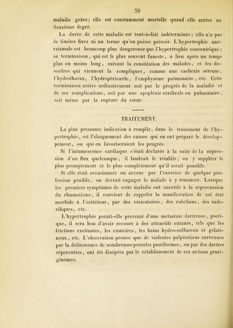 maladie grave; elle est constamment mortelle quand elle arrive au deuxième degré. La durée de ceüe maladie est tout-à-fait indéterminée ; elle n’a pas de limites fixes ni un terme qu’on puisse prévoir. L’hypertrophie ané- vrismale est beaucoup plus dangereuse que l’hypertrophie concentrique ; sa terminaison , qui est le plus souvent funeste , a lieu après un temps plus ou moins long, suivant la constitution des malades, et les dé- sordres qui viennent la compliquer, comme une cachexie séreuse, riiydrothorax, l’hydropéricarde, l’emphysème pulmonaire , etc. Cette terminaison arrive ordinairement soit par le progrès de la maladie et de ses complications, soit par une apopléxie cérébrale ou pulmonaire,* soit même par la rupture du cœur. TRAITEMENT. La plu^ pressante indication à remplir, dans le traitement de l’hy- pertrophie, est l’éloignement des causes qui en ont préparé le dévelop- pement, ou qui en favoriseraient les progrès. Si l’intumescence cardiaque s’était déclarée à la suite de la supres- sion d’un flux quelconque, il faudrait le rétablir, ou y suppléer le plus promptement et le plus complètement qu’il serait possible. Si elle était occasionnée ou accrue par l’exercice de quelque pro- fession pénible, on devrait engager le malade à y renoncer. Lorsque les premiers symptômes de cette maladie ont succédé à la répercussion du rhumatisme, il convient de rappeler la manifestation de cet état, morbide à l’extérieur, par des vésicatoires, des rubéfians, des sudo- rifiques, etc. L’hypertrophie paraît-elle provenir d’une métastase dartreuse, psori- que, il sera bon d’avoir recours à des attractifs cutanés, tels que les frictions excitantes, les exutoires, les bains hydro-sulfureux et gélati- neux , etc. L’observation prouve que de violentes palpitations survenues par la délitescence de nombreuses pustules psoriformes, ou par des dartres répercutées, ont été dissipées par le rétablissement de ces actions pruri- gineuses.