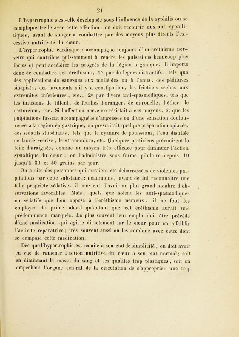 L’hypertrophie s’est-elle développée sous l’influence de la syphilis ou se complique-t-elle avec cette affection, on doit recourir aux anti-syphili- tiques, avant de songer à combattre par des moyens plus directs l’ex- cessive nutritivité du cœur. L’hypertrophie cardiaque s’accompagne toujours d’un éréthisme ner- veux qui contribue puissamment à rendre les pulsations beaucoup plus fortes et peut accélérer les progrès de la légion organique. Il importe donc de combattre cet éréthisme, 1° par de légers distractifs , tels que des applications de sangsues aux molléoles ou à l’anus , des pédiluves sinapisés, des lavements s’il y a constipation , les frictions sèches aux extrémités inférieures , etc.; 2® par divers anti-spasmodiques, tels que les infusions de tilleul, de feuilles d’oranger, de citronelle, l’éther, le castoréum , etc. Si l’affection nerveuse résistait à ces moyens, et que les palpitations fussent accompagnées d’angoisses ou d’une sensation doulou- reuse à la région épigastrique, on prescrirait quelque préparation opiacée, des sédatifs stupéfiants, tels que le cyanure de potassium, l’eau distillée de laurier-cérise , le stramonium, etc. Quelques praticiens préconisent la toile d’araignée, comme un moyen très efficace pour diminuer l’action systaltique du cœur : on radminislre sous forme pilulaire depuis 10 jusqu’à 30 et 40 grains par jour. On a cité des personnes qui auraient été débarrassées de violentes pal- pitations par cette substance; néanmoins, avant de lui reconnaître une telle propriété sédative, il convient d’avoir un plus grand nombre d’ob- servations favorables. Mais, quels que soient les anti-spasmodiques ou sédatifs que l’on oppose à l’éréthisme nerveux , il ne faut les employer de prime abord qu’autant que cet éréthisme aurait une prédominence marquée. Le plus souvent leur emploi doit être précédé d’une médication qui agisse directement sur le eœur pour en affaiblir l’activité réparatrice ; très souvent aussi on les combine avec ceux dont se compose cette médication. Dès que l’hypertrophie est réduite à son état de simplicité , on doit avoir en vue de ramener l’action nutritive du cœur à son état normal; soit en diminuant la masse du sang et scs qualités trop plastiques , soit en empêchant l’organe central de la circulation de s’approprier une trop