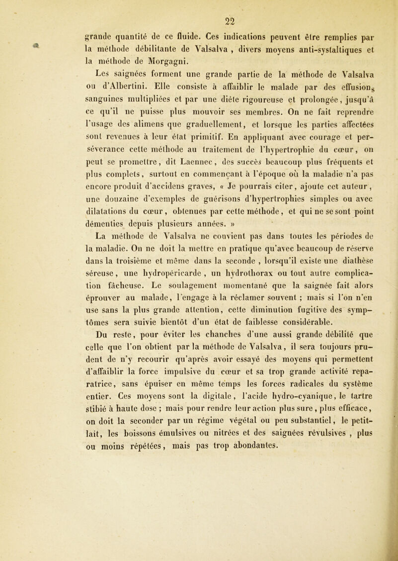 grande quantité de ce fluide. Ces indications peuvent être remplies par la méthode débilitante de Valsalva , divers moyens anti-systaltiques et la méthode de Morgagni. Les saignées forment une grande partie de la méthode de Valsalva ou d’Alhertini. Elle consiste à affaiblir le malade par des effusiong sanguines multipliées et par une diète rigoureuse et prolongée, jusqu’à ce qu’il ne puisse plus mouvoir ses membres. On ne fait reprendre l’usage des alimens que graduellement, et lorsque les parties affectées sont revenues à leur élat primitif. En appliquant avec courage et per- sévérance cette méthode au traitement de l’hypertrophie du cœur, on peut se promettre, dit Laennec, des succès beaucoup plus fréquents et plus complets, surtout en commençant à l’époque où la maladie n’a pas encore produit d’accidens graves, « Je pourrais citer, ajoute cet auteur, une douzaine d’exemples de guérisons d’hypertrophies simples ou avec dilatations du cœur, obtenues par cette méthode , et qui ne se sont point démenties depuis plusieurs années. » La méthode de Valsalva ne convient pas dans toutes les périodes de la maladie. On ne doit la mettre en pratique qu’avec beaucoup de réserve dans la troisième et meme dans la seconde , lorsqu’il existe une diathèse séreuse, une hydropéricarde , un hydrothorax ou tout autre complica- tion fcicheuse. Le soulagement momentané que la saignée fait alors éprouver au malade, Tengage à la réclamer souvent ; mais si l’on n’en use sans la plus grande attention, celte diminution fugitive des symp- tômes sera suivie bientôt d’un état de faiblesse considérable. Du reste, pour éviter les chancbes d’une aussi grande débilité que celle que l’on obtient par la méthode de Valsalva, il sera toujours pru- dent de n’y recourir qu’après avoir essayé des moyens qui permettent d’affaiblir la force impulsive du cœur et sa trop grande activité répa- ratrice, sans épuiser en même temps les forces radicales du système entier. Ces moyens sont la digitale, l’acide hydro-cyanique, le tartre stihié à haute dose ; mais pour rendre leur action plus sure, plus efficace, on doit la seconder par un régime végétal ou peu substantiel, le petit- lait, les boissons émulsives ou nitrées et des saignées révulsives , plus ou moins répétées, mais pas trop abondantes.