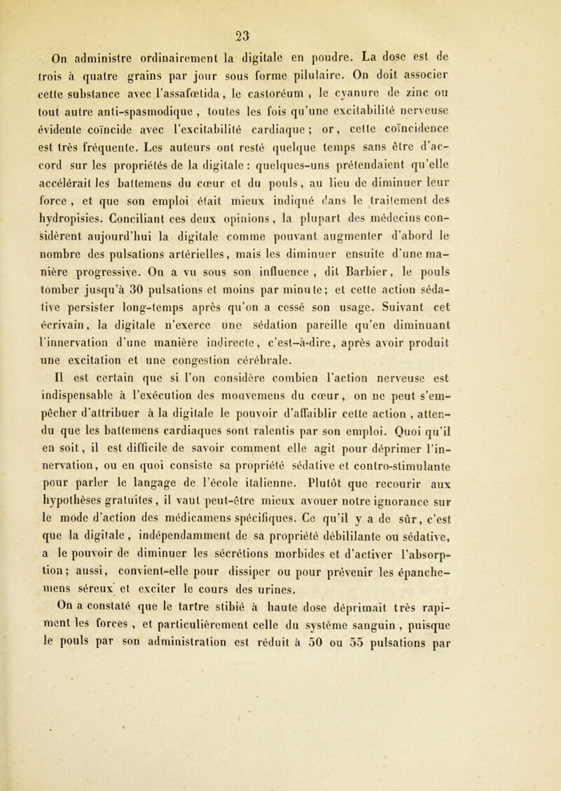 , On administre ordinairement la digitale en poudre. La dose est de trois à quatre grains par jour sous forme pilulaire. On doit associer celle substance avec l’assafœtida, le castoréum , le cyanure de zinc ou tout autre anti-spasmodique , toutes les fois qu’une excitabilité nerveuse évidente coïncide avec l’excitabilité cardiaque; or, cette coïncidence est très fréquente. Les auteurs ont resté quelque temps sans être d’ac- cord sur les propriétés de la digitale : quelques-uns prétendaient qu’elle accélérait les baltemens du cœur et du pouls, au lieu de diminuer leur force , et que son emploi était mieux indiqué dans le traitement des bydropisies. Conciliant ces deux opinions, la plupart des médecins con- sidèrent aujourd’bui la digitale comme pouvant augmenter d’abord le nombre des pulsations artérielles, mais les diminuer ensuite d’une ma- nière progressive. On a vu sous son influence, dit Barbier, le pouls tomber jusqu’à 30 pulsations et moins par minute; et cette action séda- tive persister long-temps après qu’on a cessé son usage. Suivant cet écrivain, la digitale n’exerce une sédation pareille qu’en diminuant rinnervation d’une manière indirecte, c’est-à-dire, après avoir produit une excitation et une congestion cérébrale. Il est certain que si l’on considère combien l’action nerveuse est indispensable à l’exécution des mouvemens du cœur, on ne peut s’em- pêcher d’attribuer à la digitale le pouvoir d’affaiblir cette action , atten- du que les battemens cardiaques sont ralentis par son emploi. Quoi qu’il en soit, il est difficile de savoir comment elle agit pour déprimer l’in- nervation, ou en quoi consiste sa propriété sédative et contro-stimulante pour parler le langage de l’école italienne. Plutôt que recourir aux hypothèses gratuites, il vaut peut-être mieux avouer notre ignorance sur le mode d’action des médicamens spécifiques. Ce qu’il y a de sûr, c’est que la digitale , indépendamment de sa propriété débililante ou sédative, a le pouvoir de diminuer les sécrétions morbides et d’activer l’absorp- tion ; aussi, convient-elle pour dissiper ou pour prévenir les épanebe- mens séreux' et exciter le cours des urines. On a constaté que le tartre stibié à haute dose déprimait très rapi- ment les forces , et particulièrement celle du système sanguin , puisque le pouls par son administration est réduit à 50 ou 55 pulsations par