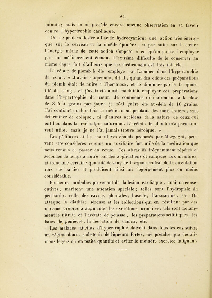 minute ; mais on ne possède encore aucune observai ion en sa faveur contre l^hypertrophie cardiaque. On ne peut contester à l’acide hydrocyanique une action très énergi- que sur le cerveau et la moëlle épinière , et par suite sur le cœur : l’énergie même de cette action s’oppose à ce qu’on puisse l’employer pur ou médiocrement étendu. L’extrême difficulté de le conserver au même degré fait d’ailleurs que ce médicament est très infidèle. L’acétate de plomb à été employé par Laennec dans l’hypertrophie du cœur. « J’avais soupçonné, dit-il, qu’un des effets des préparations du plomb était de nuire à l’hématose, et de diminuer par là la quan- tité du sang, et j’avais été ainsi conduit à employer ces préparations dans l’hypertrophie du cœur. Je commence ordinairement à la dose de 3 à 4 grains par jour; je n’ai guère été au-delà de 16 grains. J’ai continué quelquefois ce médicament pendant des mois entiers , sans déterminer de colique , ni d’autres accidens de la nature de ceux qui ont lieu dans la rachialgie saturnine. L’acétate de plomb m’a paru sou- vent utile, mais je ne l’ai jamais trouvé héroïque. » Les pédiluves et les manuluves chauds proposés par Morgagni, peu- vent être considérés comme un auxiliaire fort utile de la médication que nous venons de passer en revue. Ces attractifs fréquemment répétés et secondés de temps à autre par des applications de sangsues aux membres» attirent une certaine quantité de sang de l’organe centrai de la circulation vers ces parties et produisent ainsi un dégorgement plus ou moins considérable. Plusieurs maladies provenant de la lésion cardiaque, quoique consé- cutives , méritent une attention spéciale; telles sont l’hydropisie du péricarde, celle des cavités pleurales, l’ascite, l’anasarque, etc. On attaque la diathèse séreuse et les collections qui en résultent par des moyens propres à augmenter les excrétions urinaires: tels sont notam- ment le nitrate et l’acétate de potasse , les préparations sciltitiques , les haies de genièvre, la décoction de caïnca, etc. Les malades atteints d’hypertrophie doivent dans tous les cas suivre un régime doux, s’abstenir de liqueurs fortes, ne prendre que des ali- mens légers ou en petite quantité et éviter le moindre exercice fatiguant.