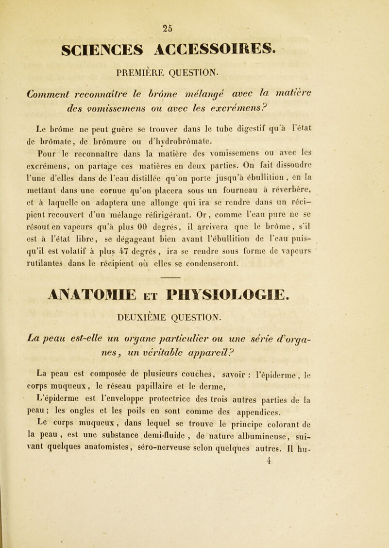 SCIENCES ACCESSOÎEES. PREMIÈRE QUES1I0N. Comment reconnaître le brome mélangé avec la matière des vomissemens ou avec les excrémens? Le brome ne peut guère se trouver dans le tube digestif qu’à l'état de brômate, de bromure ou d'bydrobrômate. Pour le reconnaître dans la matière des vomissemens ou avec les I excrémens, on partage ces matières en deux parties. On fait dissoudre l’une d’elles dans de l’eau distillée qu’on porte jusqu’à ébullition , en la mettant dans une cornue qu’on placera sous un fourneau à réverbère, et à laquelle on adaptera une allonge qui ira se rendre dans un réci- pient recouvert d’un mélange réfirigérant. Or, comme l’eau pure ne se résout en vapeurs qu’à plus 00 degrés, il arrivera que le brome, s’il est à l’état libre, se dégageant bien avant l’ébullition de l’eau puis- qu’il est volatif à plus 47 degrés , ira se rendre sous forme de vapeurs rutilantes dans le récipient où elles se condenseront. La peau est-elle un organe particulier ou une série (Lorga- nés ^ un véritable appareil? La peau est composée de plusieurs couches, savoir: l’épiderme, le corps muqueux, le réseau papillaire et le derme. L’épiderme est l’enveloppe protectrice des trois autres parties de la peau ; les ongles et les poils en sont comme des appendices. Le corps muqueux, dans lequel se trouve le principe colorant de la peau, est une substance demi-fluide, de nature albumineuse, sui- vant quelques anatomistes, séro-nerveuse selon quelques autres. Il hu- 4