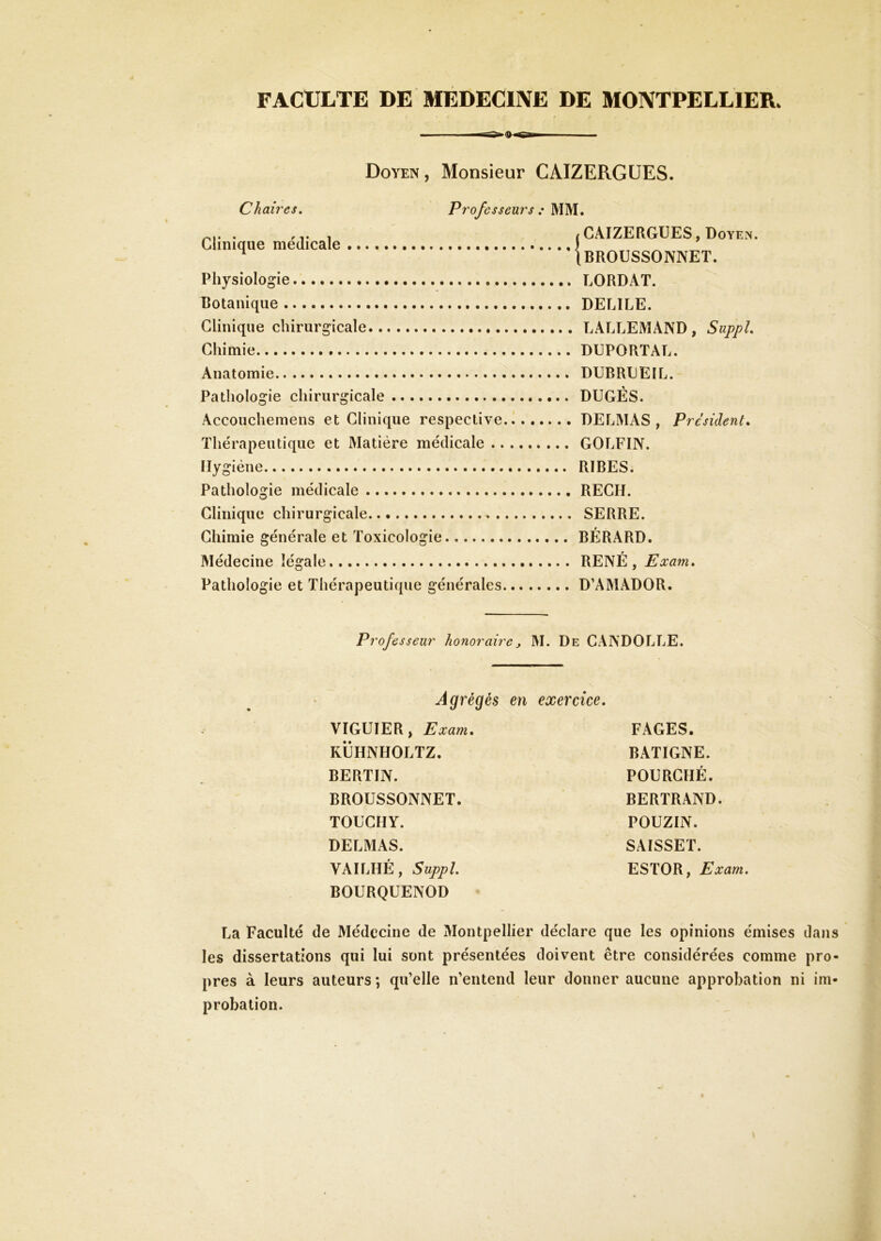 FACULTE DE MÉDECINE DE MONTPELLIER. I...- ■— Doyen, Monsieur CAIZERGÜES. Chaires. Professeurs : MM. Clinique médicale Physiologie botanique Clinique chirurgicale Chimie Anatomie Pathologie chirurgicale Accouchemens et Clinique respective Thérapeutique et Matière médicale .. Hygiène Pathologie médicale Clinique chirurgicale Chimie générale et Toxicologie Médecine légale Pathologie et Thérapeutique générales / CAIZERGÜES, Doyen. Ibroussonnet. LORDAT. DECILE. LALLEMAND, Suppl DUPORTAL. DUBRLEIL. DUGÉS. DELMAS , Président. GOLFIN. RIRES. RECH. SERRE. BÉRARD. RENÉ , Exam. D’AMADOR. Professeur honoraire, M. De GANDOLLE. Agrégés en exercice. VIGUIER, Exam. KÜHNHOLTZ. BERTIN. BROUSSONNET. TOUCIIY. DELMAS. VAILHÉ , Suppl BOURQUENOD FAGES. BATIGNE. FOURCHÉ. BERTRAND. POUZIN. SAISSET. ESTOR, Exam. La Faculté de Médecine de Montpellier déclare que les opinions émises dans les dissertations qui lui sont présentées doivent être considérées comme pro- pres à leurs auteurs ; qu’elle n’entend leur donner aucune approbation ni im- probation.