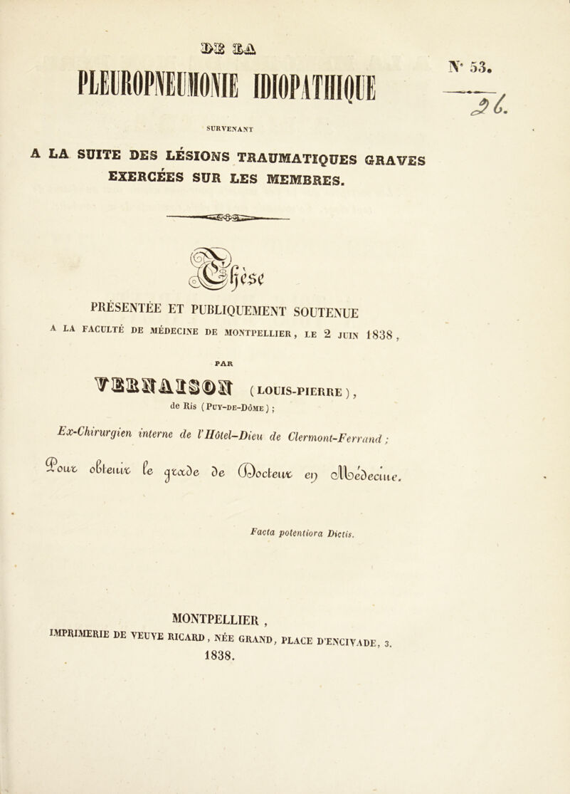 2Ë& N- SURVENANT A LA SUITE DES LÉSIONS TRAUMATIQUES GRAVES EXERCÉES SUR LES MEMBRES. PRÉSENTÉE ET PUBLIQUEMENT SOUTENUE A LA FACULTÉ DE MÉDECINE DE MONTPELLIER, LE 2 JUIN 1838. PAR ( louis-pierre ), de Ris ( Puy-de-Dôme ) ; Ex-Chirurgien interne de VHôtel-Dieu de Clermont-Ferrand ; Sout oClemï. te <jtaDe De (Docteuv ci) dltoeDeciue. potentiora Dictis. MONTPELLIER , IMPRIMERIE DE VEUYE RICARD, Née GRAND, PLACE DENCIYADE. 3. 1838.