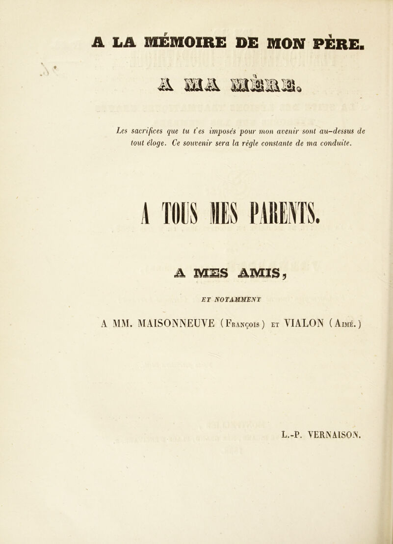 A LA MEMOIRE DE DION PÈRE. Les sacrifices que tu t’es imposes pour mon avenir sont au-dessus de tout éloge. Ce souvenir sera la règle constante de ma conduite. A MES AMIS, f • ' ' , ' * h ~ • ET NOTAMMENT A MM. MAISONNEUVE ( François ) et VIALON (Aimé.) L.-P. VERNA1SON'.