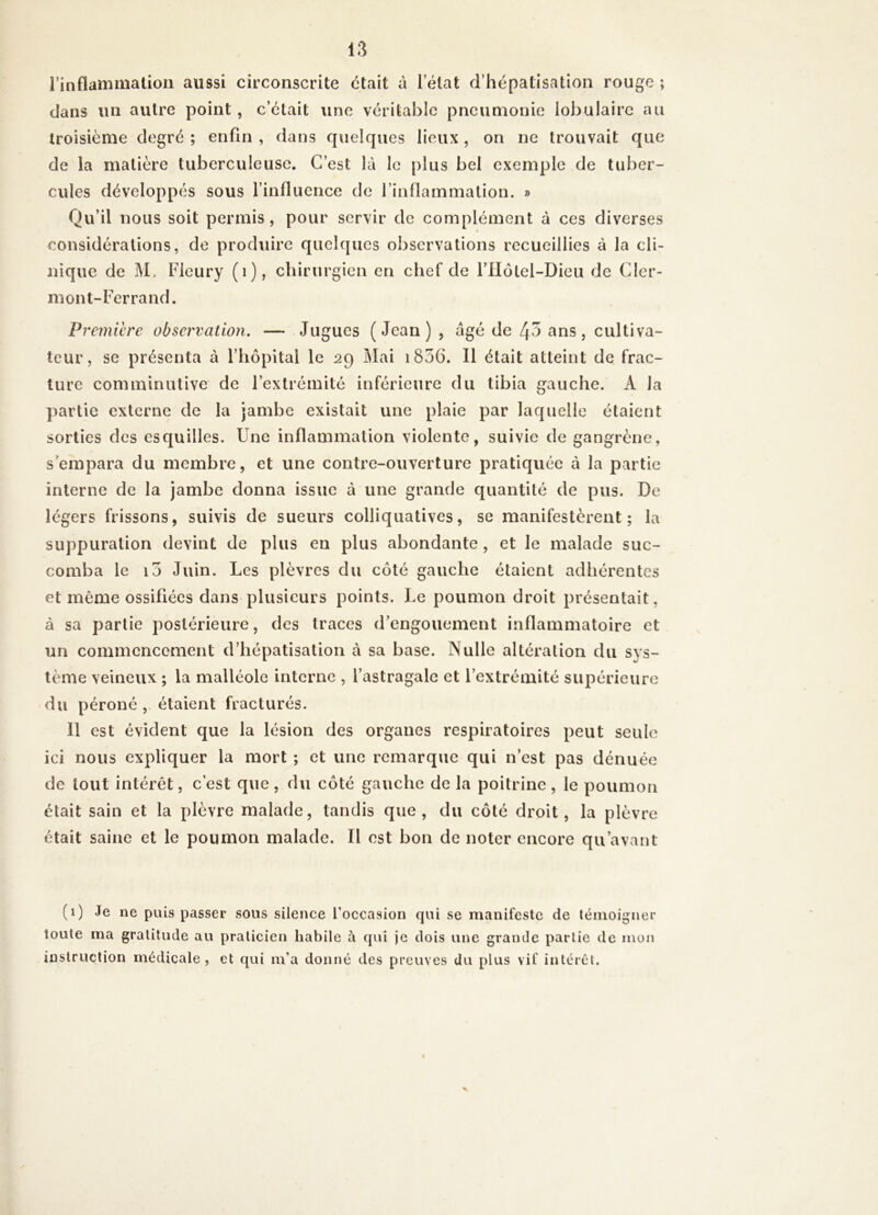 l’inflammation aussi circonscrite était à 1 état d’hépatisation rouge ; dans lin autre point , c’était une véritable pneumonie lobulaire au troisième degré ; enfin , dans quelques lieux , on ne trouvait que de la matière tuberculeuse. C’est là le plus bel exemple de tuber- cules développés sous l’influence de l’inflammation. » Qu’il nous soit permis, pour servir de complément à ces diverses considérations, de produire quelques observations recueillies à la cli- nique de M, Fleury (1), chirurgien en chef de l’Hôtel-Dieu de Cler- mont-Ferrand. Première observation. — Jugues (Jean) , âgé de 43 ans, cultiva- teur, se présenta à l’hôpital le 29 Mai i836. Il était atteint de frac- ture comminutive de l’extrémité inférieure du tibia gauche. À la partie externe de la jambe existait une plaie par laquelle étaient sorties des esquilles. Une inflammation violente, suivie de gangrène, s’empara du membre, et une contre-ouverture pratiquée à la partie interne de la jambe donna issue à une grande quantité de pus. De légers frissons, suivis de sueurs colliquatives, se manifestèrent; la suppuration devint de plus en plus abondante , et le malade suc- comba le 10 Juin. Les plèvres du côté gauche étaient adhérentes et même ossifiées dans plusieurs points. Le poumon droit présentait, à sa partie postérieure, des traces d’engouement inflammatoire et un commencement d’hépatisation à sa base. Nulle altération du sys- tème veineux ; la malléole interne , l’astragale et l’extrémité supérieure du péroné , étaient fracturés. 11 est évident que la lésion des organes respiratoires peut seule ici nous expliquer la mort ; et une remarque qui n est pas dénuée de tout intérêt, c’est que, du côté gauche de la poitrine, le poumon était sain et la plèvre malade, tandis que, du côté droit, la plèvre était saine et le poumon malade. Il est bon de noter encore qu’avant (1) Je ne puis passer sous silence l’occasion qui se manifeste de témoigner toute ma gratitude au praticien habile à qui je dois une grande partie de mon instruction médicale, et qui m’a donné des preuves du plus vil' intérêt. «