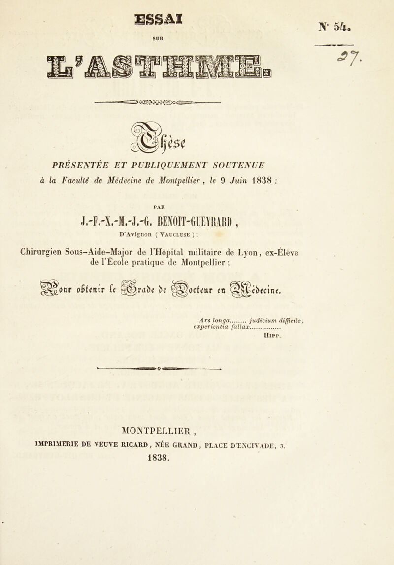 N 5k, PRÉSENTÉE ET PUBLIQUEMENT SOUTENUE à la Faculté de Médecine de Montpellier y le 9 Juin 1838 ; PAR D’Avignon ( Vaucluse ) ; Chirurgien Soiis-Aide-Major de l’Hôpital militaire de Lyon, ex-Élève de l’École pratique de Montpellier ; Ars lonqa judiciurn difftcilc, experientia fallax llipp. MOINTPELLIER , IMPRIMERIE DE VEUVE RICARD, NÉE GRAND, PLACE DENCIVADE, r?. 1838.