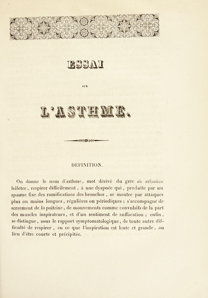 DÉFIINITION. -On donne le nom d’asthme, mot dérivé du grec ao) ccgSum'^hv haleter, respirer difTicilemcnt , à une dyspnée qui, produite par un spasme fixe des ramifications des bronches , se montre par attaques plus ou moins longues , régulières ou périodiques ; s’accompagne de serrement de la poitrine, de mouvements comme convulsifs de la part des muscles inspirateurs, et d’un sentiment de sulFocalion ; enfin, se distingue, sous le rapport symptomatologique, de toute autre dif- ficulté de respirer , en ce que l’inspiration est lente et grande , au lieu d’étre courte et précipitée.