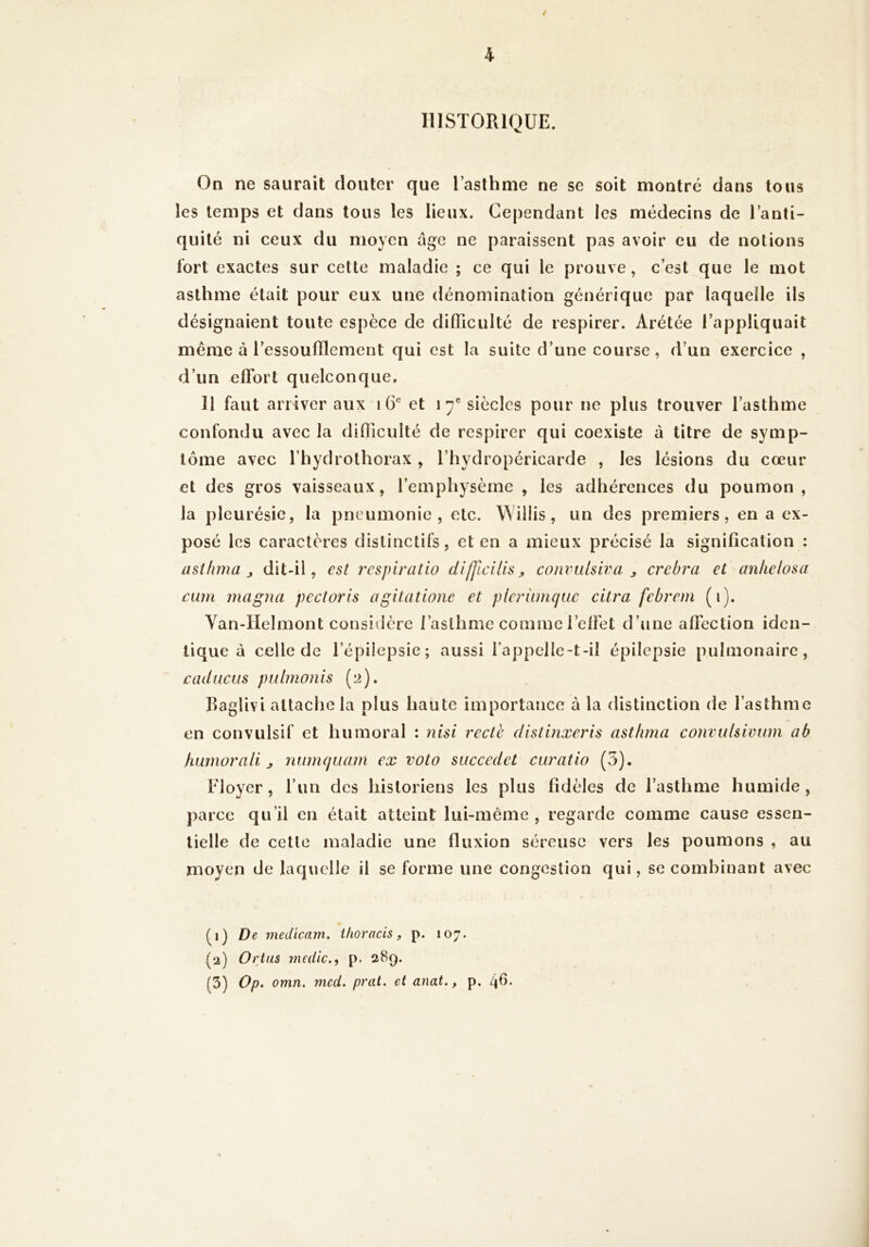 / HISTORIQUE. On ne saurait douter que l’asthme ne se soit montré dans tous les temps et dans tous les lieux. Cependant les médecins de l’anti- quité ni ceux du moyen âge ne paraissent pas avoir eu de notions fort exactes sur cette maladie ; ce qui le prouve, c’est que le mot asthme était pour eux une dénomination générique par laquelle ils désignaient toute espèce de difficulté de respirer. Arétée l’appliquait même à l’essoufflement qui est la suite d’une course, d’un exercice , d’un elTort quelconque, 11 faut arriver aux i G* et 17® siècles pour ne plus trouver l’asthme confondu avec la difficulté de respirer qui coexiste à titre de symp- tôme avec l’hydrothorax , l’hydropéricarde , les lésions du cœur et des gros vaisseaux, l’emphysème , les adhérences du poumon, la pleurésie, la pneumonie, etc. WÜlis, un des prerniers, en a ex- posé les caractères distinctifs, et en a mieux précisé la signification : astfmia J dit-il, est l'cspiratio difjlcills ^ corwiilsiva j crehra et aniielosa cum magna pectoris agilatione et pieriLmciue citra febrem (i). Yan-IIehnont consiilère l’asthme comme l’clfet d’une affection iden- tique à celle de l’épilepsie; aussi l’appelle-t-il épilepsie pulmonaire, caducus ptilmonis (2). RagUvi attache la plus haute importance à la distinction de l’asthme en convulsif et humoral : ?iisi recth distinxeris astfima convulsivum a b hurnorali ^ nunujüam ex vota siiccedet curâtio (5). Eloyer, fun des historiens les plus fidèles de l’asthme humide, parce qu’il en était atteint lui-même , regarde comme cause essen- tielle de cette maladie une fluxion séreuse vers les poumons , au moyen de laquelle il se forme une congestion qui, se combinant avec Q) De medicam. ihoracis, p. 107. (a) Ortus medic.f p. 289. (3) Op. omn. med. prat. et anat,, p. 4Ô.