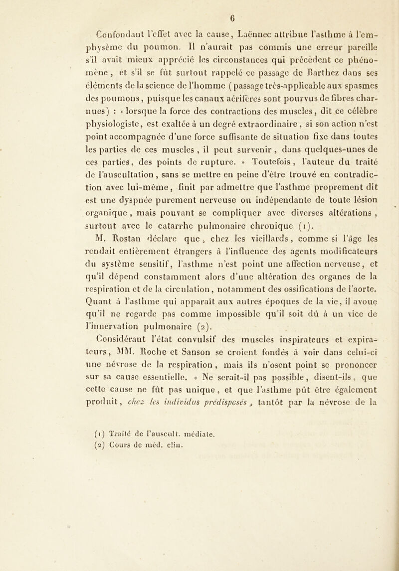 Confondant rcïïet avec la cause, Laënnec attribue l’asthme à l’em- physème du poumou; 11 n’aurait pas commis une erreur pareille mène , et s’il se fut surtout rappelé ce passage de Barthez dans ses éléments de la science de l’homme ( passage très-applicable aux spasmes des poumons, puisque les canaux aérifères sont pourvus de fibres char- nues) : «lorsque la force des contractions des muscles, dit ce célèbre physiologiste, est exaltée à un degré extraordinaire , si son action n’est point accompagnée d’une force suffisante de situation fixe dans toutes les parties de ces muscles , il peut survenir , dans quelques-unes de ces parties, des points de rupture. » Toutefois, fauteur du traité de l’auscultation, sans se mettre en peine d’être trouvé en contradic- tion avec lui-même, finit par admettre que l’asthme proprement dit est une dyspnée purement nerveuse ou indépendante de toute lésion organique , mais pouvant se compliquer avec diverses altérations , surtout avec le catarrhe pulmonaire chronique (i). M. Pvostan déclare que , chez les vieillards, comme si l’âge les rendait entièrement étrangers â l’influence des agents modificateurs du système sensitif, l’asthme n’est point une affection nerveuse, et qu’il dépend constamment alors d’une altération des organes de la respiration et de la circulation, notamment des ossifications de l’aorte. Quant à l’asthme qui apparaît aux autres époques de la vie, ü avoue qu’il ne regarde pas comme impossible qu’il soit dii à un vice de l’innervation pulmonaire (2). Con sidérant l’état convulsif des muscles inspirateurs et expira- leurs, MM. Roche et Sanson se croient fondés à voir dans celui-ci une névrose de la respiration , mais ils n’osent point se prononcer sur sa cause essentielle. « Ne serait-il pas possible, disent-ils, que cette cause ne fût pas unique, et que l’asthme pût être également produit, citez /es individus prédisposés j tantôt par la névrose de la (1) Traité de l’auscult. médiale. (2) Cours de niéd. clin.