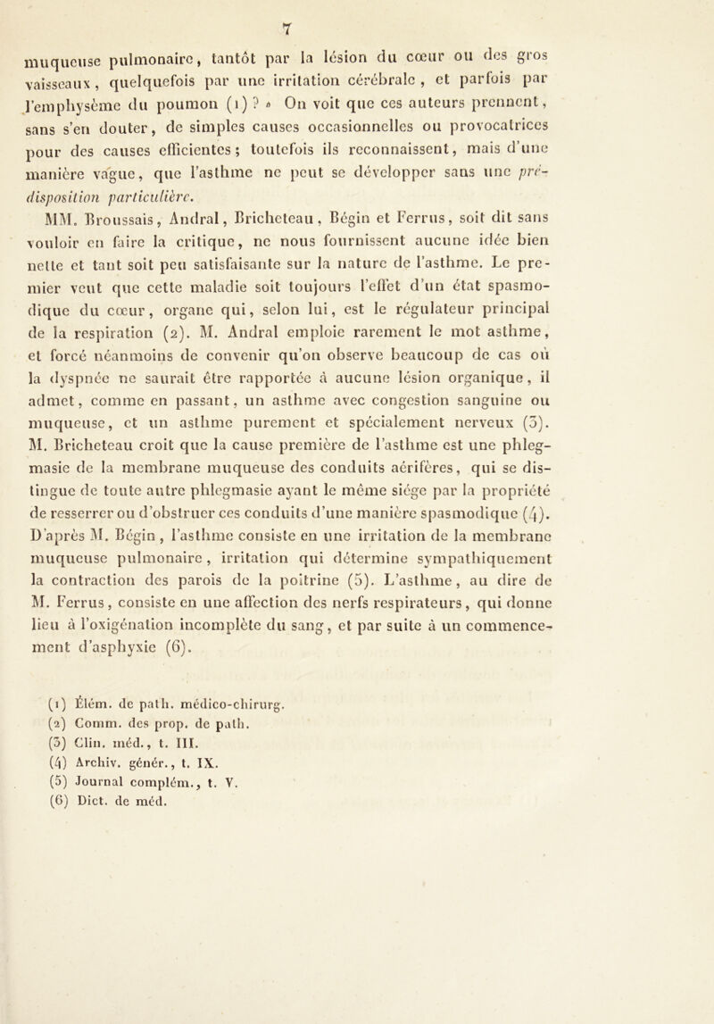 T iiiucjiicuse puliîionciirG, tantôt par la lésion du cœur ou dos gios vaisseaux , quelquefois par une irritation cérébrale , et parfois par l’empliysème du poumon (i) ? »> On voit que ces auteurs prennent, sans s’en douter, de simples causes occasionnelles ou provocatrices pour des causes efficientes; toutefois ils reconnaissent, mais d’une manière vague, que l’asthme ne peut se développer sans une pré- disposition particulière, MM. Broussais, Andral, Bricheteau , Bégin et Ferrus, soit dit sans vouloir en faire la critique, ne nous fournissent aucune idée bien nette et tant soit peu satisfaisante sur la nature de l’asthme. Le pre- mier veut que cette maladie soit toujours l’eflbt d’un état spasmo- dique du cœur, organe qui, selon lui, est le régulateur principal de la respiration (2). M. Andral emploie rarement le mot asthme, et forcé néanmoins de convenir qu’on observe beaucoup de cas oii la dyspnée ne saurait être rapportée à aucune lésion organique, il admet, comme en passant, un asthme avec congestion sanguine ou muqueuse, et un asthme purement et spécialement nerveux (5). ]\I. Bricheteau croit que la cause première de l’asthme est une phleg- masie de la membrane muqueuse des conduits aérifères, qui se dis- tingue de toute autre phlegmasie ayant le meme siège par la propriété de resserrer ou d’obstruer ces conduits d’une manière spasmodique (4). D’après jM. Bégin , l’asthme consiste en une irritation de la membrane muqueuse pulmonaire , irritation qui détermine sympathiquement la contraction des parois de la poitrine (5). L’asthme, au dire de M. Ferrus, consiste en une affection des nerfs respirateurs, qui donne lieu à l’oxigénation incomplète du sang, et par suite à un commence- ment d’asphyxie (6). (1) Élém. de palh. médico-chirurg. (2) Comm. des prop. de palli. (5) Clin. méd., t. III. (4) Archiv. génér., t. IX. (5) Journal complém., t. V.