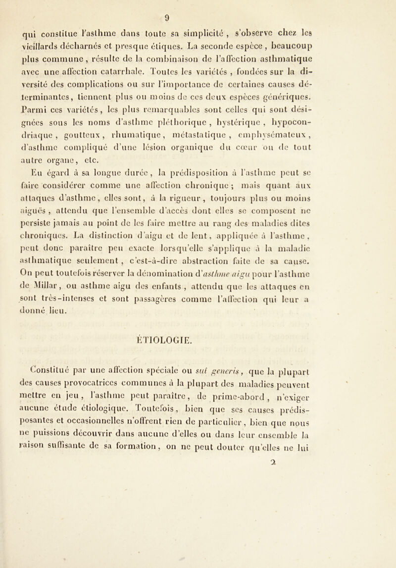 qui constiliie raslhme dans toute sa simplicité , s’observe chez les vieillards décharnés et presque étiques. La seconde espece , beaucoup plus commune, résulte de la combinaison de lalTection asthmatique avec une afFcction catarrhale. Toutes les variétés , fondées sur la di- versité des complications ou sur l’importance de certaines causes dé- terminantes, tiennent plus ou moins de ces deux espèces génériques. Parmi ces variétés, les plus remarquables sont celles qui sont dési- gnées sous les noms d’astlime pléthorique , hystérique , hypocon- driaque , goutteux, rhumalique, métastatique, emphysémateux, d’asthme compliqué d’une lésion organique du cœur ou de tout autre organe, etc. Lu égard à sa longue durée, la prédisposition à l’asthme |)cut se faire considérer comme une alîcction chronique ; mais quant aux attaques d’asthme, elles sont, à la rigueur, toujours plus ou moins aiguës , attendu que l’ensemble d’accès dont elles se composent ne persiste jamais au point de les faire mettre au rang des maladies dites chroniques. J^a distinction d’aigu et île lent, appliquée à l’asthme, peut donc paraître peu exacte lorsqu’elle s’applique à la maladie asthmatique seulement , c’est-à-dire abstraction faite de sa cause. On peut toutefois réserver la dénomination (l'aslhme digu pour l’asthme de Millar, ou asthme aigu des enfants , attendu que les attaques en sont très-intenses et sont passagères comme l’alfeclion qui leur a donné lieu. LTIOLOGIL. Constitué par une afièclion spéciale ou siii gcncris, que la plupart des causes provocatrices communes à la plupart des maladies peuvent mettre en jeu, l’asthme peut paraître, de prime-abord, n’exiger aucune étude étiologique. Toutefois, bien que ses causes prédis- posantes et occasionnelles ii’olTrent rien de particulier, bien que nous ne puissions découvrir dans aucune d’elles ou dans leur ensemble la raison sulTisantc de sa formation, on ne peut douter qu’elles ne lui