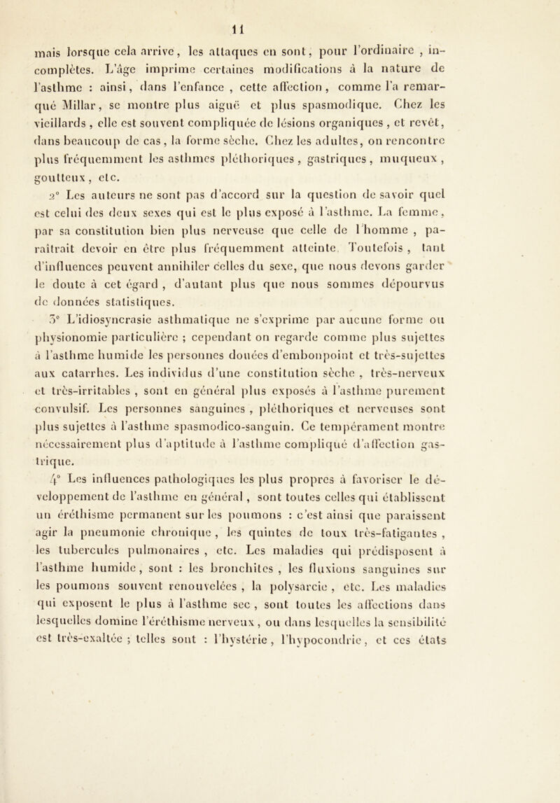 mais lorsque cela arrive, les attaques eu sont, pour l’ordinaire , in- complètes. L’âge imprime certaines modifications à la nature de l’asthme : ainsi, dans l’enfiince , cette afl’eclion , comme fa remar- que Millar, se montre plus aiguë et plus spasmodique. Chez les vieillards , elle est souvent compliquée de lésions organiques , et revêt, dans beaucoup de cas, la forme sèche. Chez les adultes, on rencontre plus fréquemment les asthmes pléthoriques, gastriques, muqueux, goutteux, etc. 2° Les auteurs ne sont pas d’accord sur la question de savoir quel est celui des deux sexes qui est le plus exposé à l’asthme. T>a femme, par sa constitution bien plus nerveuse que celle de l'homme , pa- raîtrait devoir en être plus fréquemment atteinte. Toutefois , tant d’influences peuvent annihiler celles du sexe, que nous devons garder le cloute à cet égard , d’autant plus que nous sommes dépourvus de données statistiques. O* L’idiosyncrasie asthmatique ne s’exprime par aucune forme ou physionomie particulière ; cependant on regarde comme plus sujettes à l’asthme humide les jiersonncs douées d’embonpoint et très-sujettes aux catarrhes. Les individus d’une constitution sèche , très-nerveux et très-irritables , sont en général plus exposés à l’asthme purement convulsif. Les personnes sanguines , pléthoriques et nerveuses sont plus sujettes à l’asthme spasmodico-sanguin. Ce tempérament montre nécessairement plus d’aptitude à l’asthme comj)liqué d’aÜèction gas- trique. Les inlluences pathologiques les plus propres à favoriser le dé- veloppement de l’asthme en général , sont toutes celles qui établissent un éréthisme permanent sur les poumons : c’est ainsi que paraissent agir la pneumonie chronique , les quintes de toux très-fatigantes , les tubercules puhiionaires , etc. Les maladies qui prédisposent à l’asthme humide, sont : les bronchites, les fluxions sanguines sur les poumons souvent renouvelées , la polysarcie , etc. Los maladies f|ui exposent le plus à l’asthme sec , sont toutes les alfections dans lescjuelles domine l’éréthisme nerveux , ou dans lescjueües la sensibilité est très-exaltée; telles sont : l’hystérie, l’hypocondrie, et ces états