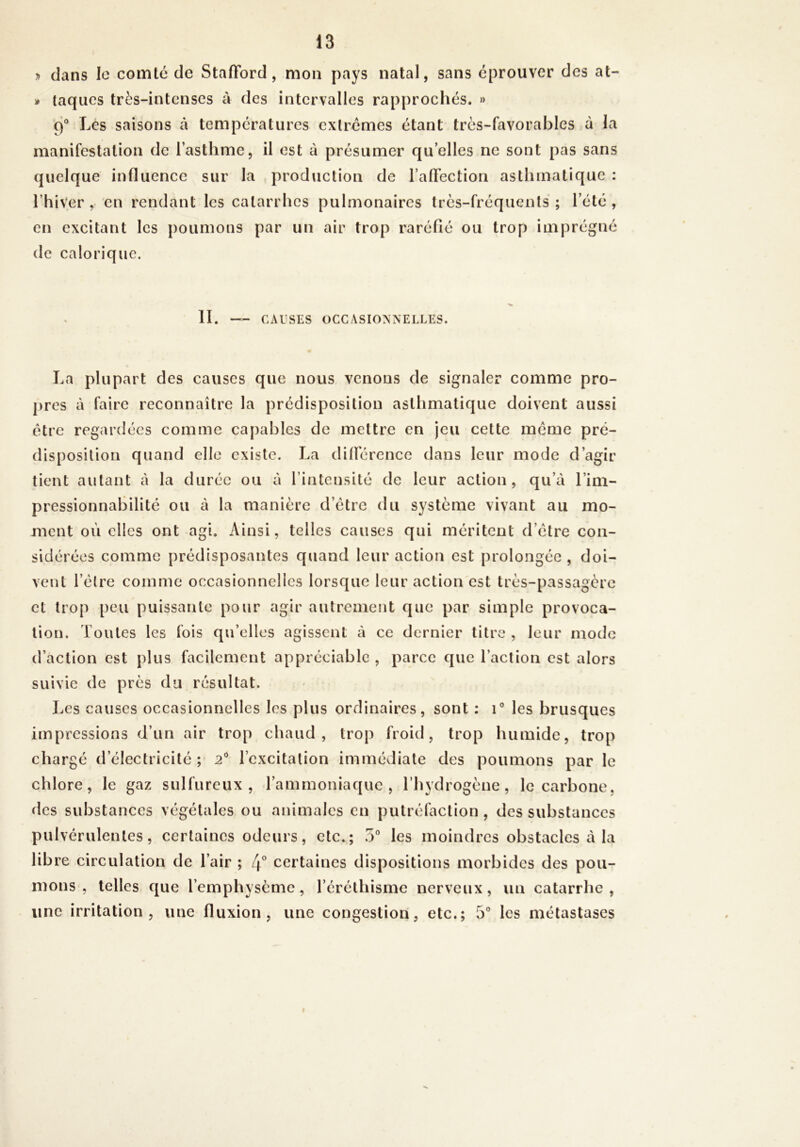 » dans le comté de Stafford, mon pays natal, sans éprouver des at- )* taqiies très-intenscs à des intervalles rapprochés. » 9® Lés saisons à températures extrêmes étant très-favorables à la manifestation de l’asthme, il est à présumer quelles ne sont pas sans quelque influence sur la production de l’affection asthmatique : l’hiver , en rendant les catarrhes pulmonaires très-fréquents ; l’été , en excitant les poumons par un air trop raréfié ou trop imprégné de calorique. II. CAUSES OCCASIONNELLES. La plupart des causes que nous venons de signaler comme pro- pres à faire reconnaître la prédisposition asthmatique doivent aussi être regardées comme capables de mettre en jeu cette même pré- disposition quand elle existe. La différence dans leur mode d’agir tient autant à la durée ou à l’intensité de leur action, qu’à l’ini- pressionnabilité ou à la manière d’être du système vivant au mo- ment où elles ont agi. Ainsi, telles causes qui méritent d’être con- sidérées comme prédisposantes quand leur action est prolongée , doi- vent l’être comme occasionnelles lorsque leur action est très-passagère et trop peu puissante pour agir autrement que par simple provoca- tion. Toutes les fois qu’elles agissent à ce dernier titre , leur mode d’action est plus facilement appréciable , parce que l’action est alors suivie de près du résultat. Les causes occasionnelles les plus ordinaires, sont : i® les brusques impressions d’un air trop chaud, trop froid, trop humide, trop chargé d’électricité ; 2® l’excitation immédiate des poumons par le chlore, le gaz sulfureux, l’ammoniaque, l’hydrogène, le carbone, des substances végétales ou animales en putréfaction , des substances pulvérulentes, certaines odeurs, etc.; 5® les moindres obstacles à la lib re circulation de l’air ; 4° certaines dispositions morbides des pou- mons , telles que l’emphysème, l’éréthisme nerveux, un catarrhe, une irritation, une fluxion, une congestion, etc.; 5® les métastases