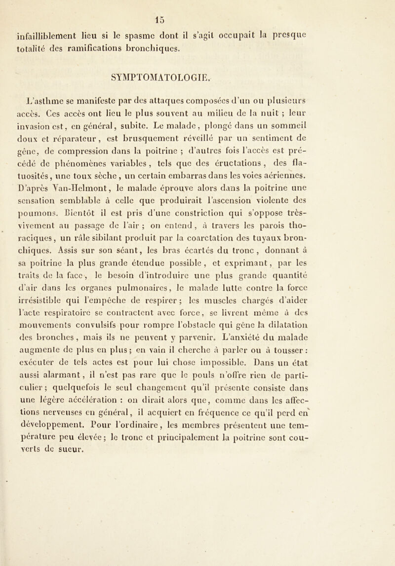 infailliblement lieu si le spasme dont il s’agit occupait la presque totalité des ramifications bronchiques. SYMPTOMATOLOGIE. J/asllime se manifeste par des attaques composées d’un ou plusieurs accès. Ces accès ont lieu le plus souvent au milieu de la nuit ; leur invasion est, en général, subite. Le malade, plongé dans un sommeil doux et réparateur, est brusquement réveillé par un sentiment de gène, de compression dans la poitrine ; d’autres fois l’accès est pré- cédé de phénomènes variables , tels que des éructations , des fla- tuosités, une toux sèche, un certain embarras dans les voies aériennes. D’après Yan-IIelmont, le malade éprouve alors dans la poitrine une sensation semblable à celle que produirait l’ascension violente des j)Oumons. Bientôt il est pris d’une constriclion qui s’oppose très- vivement au passage de l’air ; on entend , à travers les parois tho- raciques, un râle sibilant produit par la coarctation des tuyaux bron- chiques. Assis sur son séant, les bras écartés du tronc, donnant à sa poitrine la plus grande étendue possible, et exprimant, par les traits de la face-, le besoin d’introduire une plus grande quantité d’air dans les organes pulmonaires, le malade lutte contre la force irrésistible qui l’empêche de respirer ; les muscles chargés d’aider Tacle respiratoire se contractent avec force, sc livrent même à des mouvements convulsifs pour rompre l’obstacle qui gêne la dilatation des bronches, mais ils ne peuvent y parvenir. L’anxiété du malade augmente de plus en plus; en vain il cherche à parler ou à tousser: exécuter de tels actes est pour lui chose impossible. Dans un état aussi alarmant, il n’est pas rare que le pouls n’ofTre rien de parti- culier; quelquefois le seul changement qu’il présente consiste dans une légère accélération : on dirait alors que, comme dans les afl’ec- tions nerveuses en général, il acquiert en fréquence ce qu’il perd eiT développement. Pour l’ordinaire, les membres présentent une tem- pérature peu élevée; le tronc et principalement la poitrine sont cou- verts de sueur.