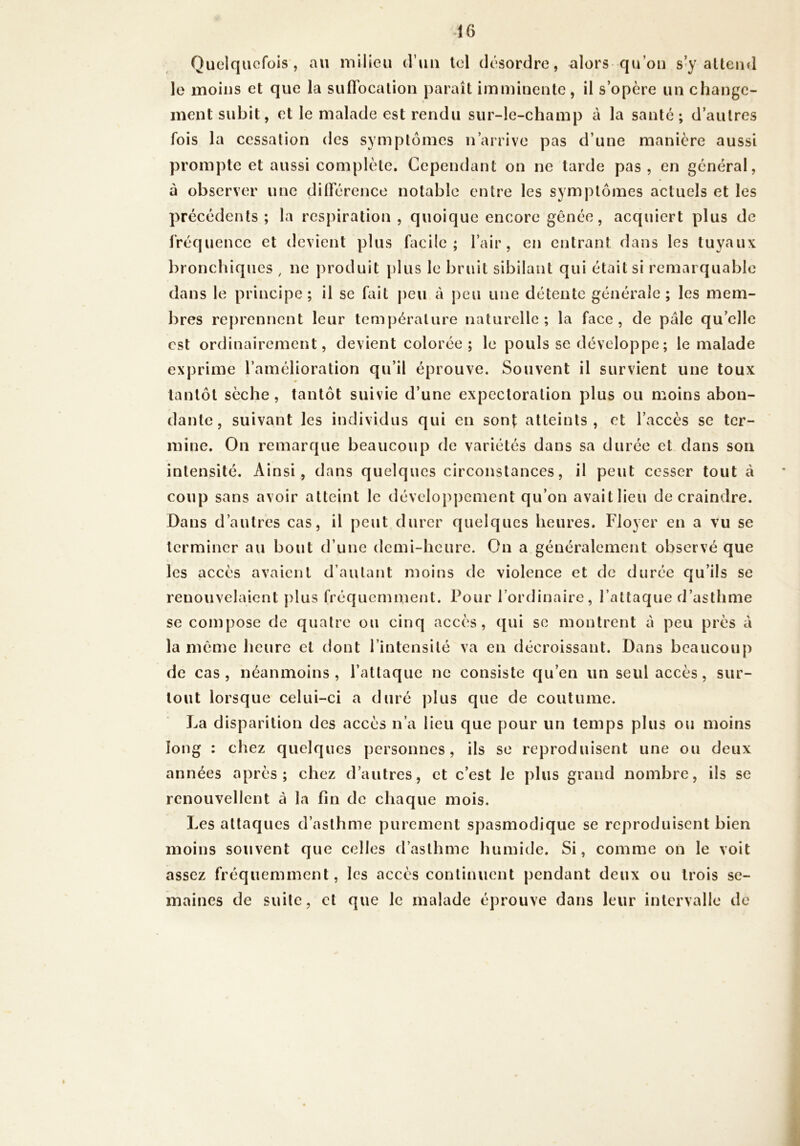 Quelquefois, an milieu d’un Ici désordre, alors qu’ou s’y alteiid le moins et que la siiflTocalion paraît imminente, il s’opère un change- ment subit, et le malade est rendu sur-le-champ à la santé ; d’autres fois la cessation des symptômes n’anive pas d’une manière aussi prompte et aussi complète. Cependant on ne tarde pas, en général, à observer une ditrérence notable entre les symptômes actuels et les précédents ; la respiration , quoique encore gênée, acquiert plus de IVéquence et devient plus facile; l’air, en entrant dans les tuyaux bronchiques , ne produit plus le bruit sibilant qui était si remarquable dans le principe; il se fait [)eu à j)eu une détente générale ; les mem- bres reprennent leur température naturelle; la face, de pâle qu’elle est ordinairement, devient colorée ; le pouls se développe; le malade exprime l’amélioration qu’il éprouve. Souvent il survient une toux » tantôt sèche , tantôt suivie d’une expectoration plus ou moins abon- dante, suivant les individus qui en son|; atteints, et l’accès se ter- mine. On remarque beaucoup de variétés dans sa durée et dans son intensité. Ainsi, dans quelques circonstances, il peut cesser tout à coup sans avoir atteint le développement qu’on avait lieu de craindre. Dans d’autres cas, il peut durer quelques heures. Floyer en a vu se terminer au bout d’une demi-heure. On a généralement observé que les accès avaient d’autant moins de violence et de durée qu’ils se renouvelaient plus fréquemment. Pour l’ordinaire, l’attaque d’asthme se compose de quatre ou cinq accès, qui se montrent à peu près â la même heure et dont l’intensité va en décroissant. Dans beaucoup de cas , néanmoins , l’attaque ne consiste qu’en un seul accès, sur- tout lorsque celui-ci a duré plus que de coutume. La disparition des accès n’a lieu que pour un temps plus ou moins long : chez quelques personnes, ils se reproduisent une ou deux années après; chez d’autres, et c’est le plus grand nombre, ils se renouvellent à la fin de chaque mois. Les attaques d’asthme purement spasmodique se reproduisent bien moins souvent que celles d’asthme humide. Si, comme on le voit assez fréquemment, les accès continuent pendant deux ou trois se- maines de suite, cl que le malade éprouve dans leur intervalle de