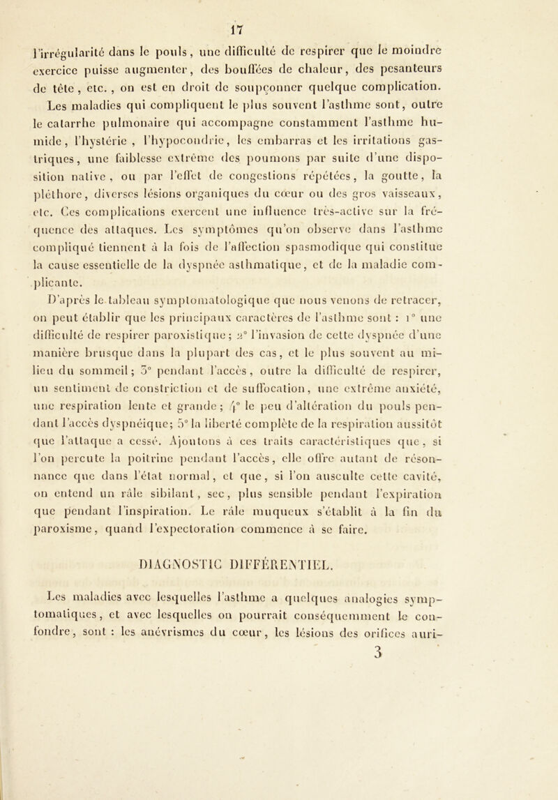 l’irrégularité dans le pouls, une (liffîcuUé de respirer que le moindre exercice puisse augmenter, des boufl’ces de chaleur, des pesanteurs de tête , etc. , on est en droit de soupçonner quelque complication. Les maladies qui compliquent le plus souvent l’asthme sont, outre le catarrhe pulmonaire qui acconi[)agne constamment raslhme hu- mide , riiyslérie , l’hypocondrie, les embarras et les irritations gas- triques, une faiblesse extrême des poumons par suite d’une dispo- sition native, ou par rctïét de congestions répétées, la goutte, la ])léthore, diserses lésions organiques du cœur ou des gros vaisseaux, ('te. Ces complications exercent une influence très-active sur la fré- quence des attaques. Les symptômes cju’on observe dans l’asthme compliqué tiennent à la fois de raÜection spasmodique qui constitue la cause essentielle de la dyspnée astlimatique, et de la maladie com- j)iicantc. D’après le.tableau sym[)tomatologique que nous venons de retracer, on peut établir que les principaux caractères de l’asthme sont : une difliculté de respirer paroxistique ; 2 l’invasion de cette dyspnée d’une manière brusque dans la plupart des cas, et le plus souvent au mi- lieu du sommeil; 5“ pendant l’accès, outre la diiïiculté de resj)irer, un sentiment de constriction et de sufFocation, une extrême anxiété, une respiration lente et grande; 4'’ le peu d’altération du j)ouls pen- dant l’accès dyspnéic|uc; 5“ la liberté complète de la res})iralion aussitôt (juc i’altacjuc a cessé. Ajoutons à ces traits caractéristiques que, si l’on percute la poitrine pendant l’accès, elle otlVe autant de réson- nance que dans l’état normal, et ejue , si l’on ausculte celte cavité, on entend un raie sibilant, sec, plus sensible pendant i’ex|)iralioa que pendant l’inspiration. Le râle muqueux s’établit à la fin du paroxisme, quand l’expectoration commence à se faire. I ) 1A G i\ O S T1G 1)1 F F F R E A T1E L. Les maladies av(>c lesquelles 1 asthme a quelques analogies symp- tomatiques, et avec lesquelles on pourrait conséquemment le con- fondre, sont : les anévrismes du cœur, les lésions des orifices ami-