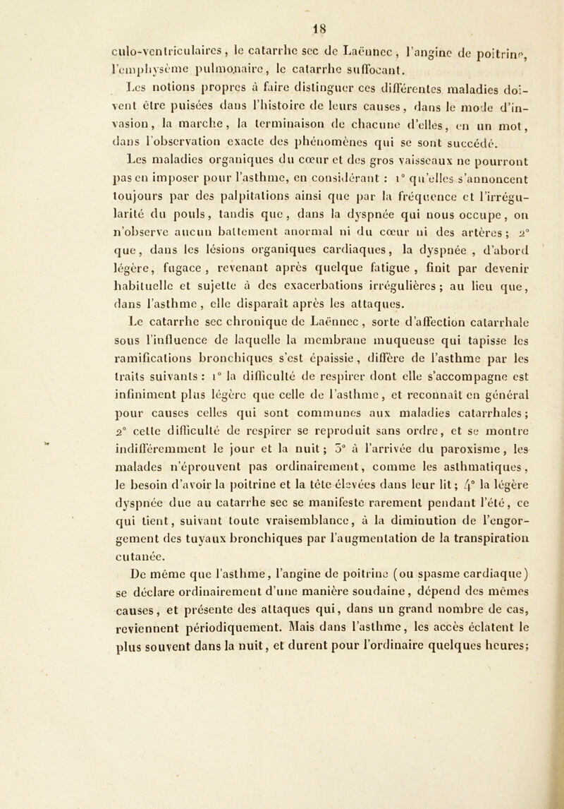 culo-ventriculaires, le catarrhe soc de Laënnec, l’angine de poitrine, l’emphysème pulmo.naire, le catarrhe suffocant. Les notions propres à faire distinguer ces différentes maladies doi- vent être puisées dans l’histoire de leurs causes, dans le mode d’in- vasion, la marche, la terminaison de chacune d’elles, en un mot, dans l’observation exacte des phénomènes qui se sont succédé. Les maladies organiques du cœur et des gros vaisseaux ne pourront pas en imposer pour l’asthme, en considérant : T qu’elles s’annoncent toujours par des palpitations ainsi que par la fréquence et l’irrégu- larité du pouls, tandis que, dans la dyspnée qui nous occupe, on n’observe aucun ballement anormal ni du cœur ni des artères; 2 que, dans les lésions organiques cardiaques, la dyspnée , d’abord légère, fugace, revenant après quelque fatigue, finit par devenir habituelle et sujette à des exacerbations irrégulières; au lieu que, dans l’asthme, elle disparaît après les attaques. Le catarrhe sec chronique de Laënnec, sorte d’affection catarrhale sous l’influence de laquelle la membrane muqueuse qui tapisse les ramifications bronchiques s’est épaissie , diffère de l’asthme par les traits suivants ; la difficulté de respirer dont elle s’accompagne est infiniment plus légère que celle de l’asthme, et reconnaît en général pour causes celles qui sont communes aux maladies catarrhales; 2 cette difficulté de respirer se reproduit sans ordre, et se montre indifféremment le jour et la nuit; 5“ à l’arrivée du paroxisrne, les malades n’éprouvent pas ordinairement, comme les asthmatiques, le besoin d’avoir la poitrine et la tète élevées dans leur lit; la légère dyspnée due au catarrhe sec se manifeste rarement pendant l’été, ce qui tient, suivant toute vraisemblance, à la diminution de l’engor- gement des tuyaux bronchiques par l’augmentation de la transpiration cutanée. De même que l’asthme, l’angine de poitrine (ou spasme cardiaque) se déclare ordinairement d’une manière soudaine, dépend des mêmes causes, et présente des attaques qui, dans un grand nombre de cas, reviennent périodiquement. Mais dans l’asthme, les accès éclatent le plus souvent dans la nuit, et durent pour l’ordinaire quelques heures; N