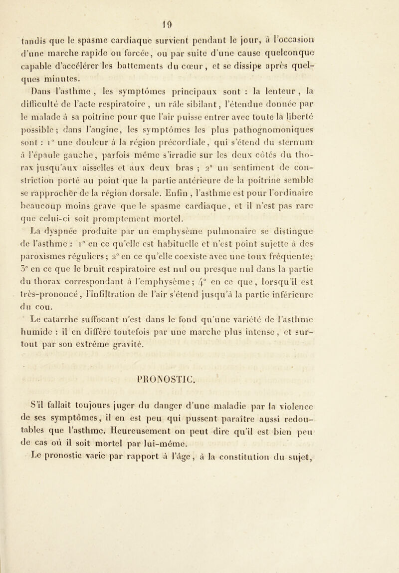 10 tandis que le spasme cardiaque survient pendant le jour, à roccasioii d’une marche rapide ou forcée, ou par suite d’une cause quelconque capable d’accélérer les battements du cœur, et se dissi{)i* apres quel- ques minutes. Dans l’asthme , les symptômes principaux sont : la lenteur , la dilïiculté de l’acte respiratoire , un râle sibilant, l’étendue donnée ]:>ar le malade à sa poitrine pour que l’air puisse entrer avec toute la liberté possible; dans l’angine, les symptômes les plus pathognomoniques sont : i'’ une douleur à la région précordiale, qui s’étend du sternum à l’épaule gauche, parfois meme s’irradie sur les deux côtés du tho- rax jusqu’aux aisselles et aux deux bras ; 2® un sentiment de con- slriclion porté au point que la partie antérieure de la poitrine semble se rapprocher de la région dorsale. Enfin , l’asthme est pour l’ordinaire beaucoup moins grave que le spasme cardiaque, et il n’est pas rare que celui-ci soit [)romptement mortel. La dyspnée produite par un emphysème pvdmonairc se distingue de l’asthme : 1° en ce qu’elle est habituelle et n’est point sujette à des paroxismes réguliers ; 2® en ce qu’elle coexiste avec une toux fréquente; O*’ en ce que le bruit respiratoire est md ou presque nul dans la partie du thorax correspondant à rem[)hysème; en ce que, lorsqu’il est très-prononcé, l’infiltration de l’air s’étend jusqu’à la partie inférieure du cou. Le catarrhe sulïbcant n’est dans le fond qu’une variété de l’asthme humide : il en diffère toutefois par une marche plus intense , et sur- tout par son extrême gravité. PRONOSTIC. S’il fallait toujours juger du danger d’une maladie par la violence de ses symptômes, il en est peu qui pussent paraître aussi redou- tables que l’asthme. Heureusement on peut dire qu’il est bien peu de cas où il soit mortel par lui-même. Le pronostic varie par rapport à l’àge, à la constitution du sujet,