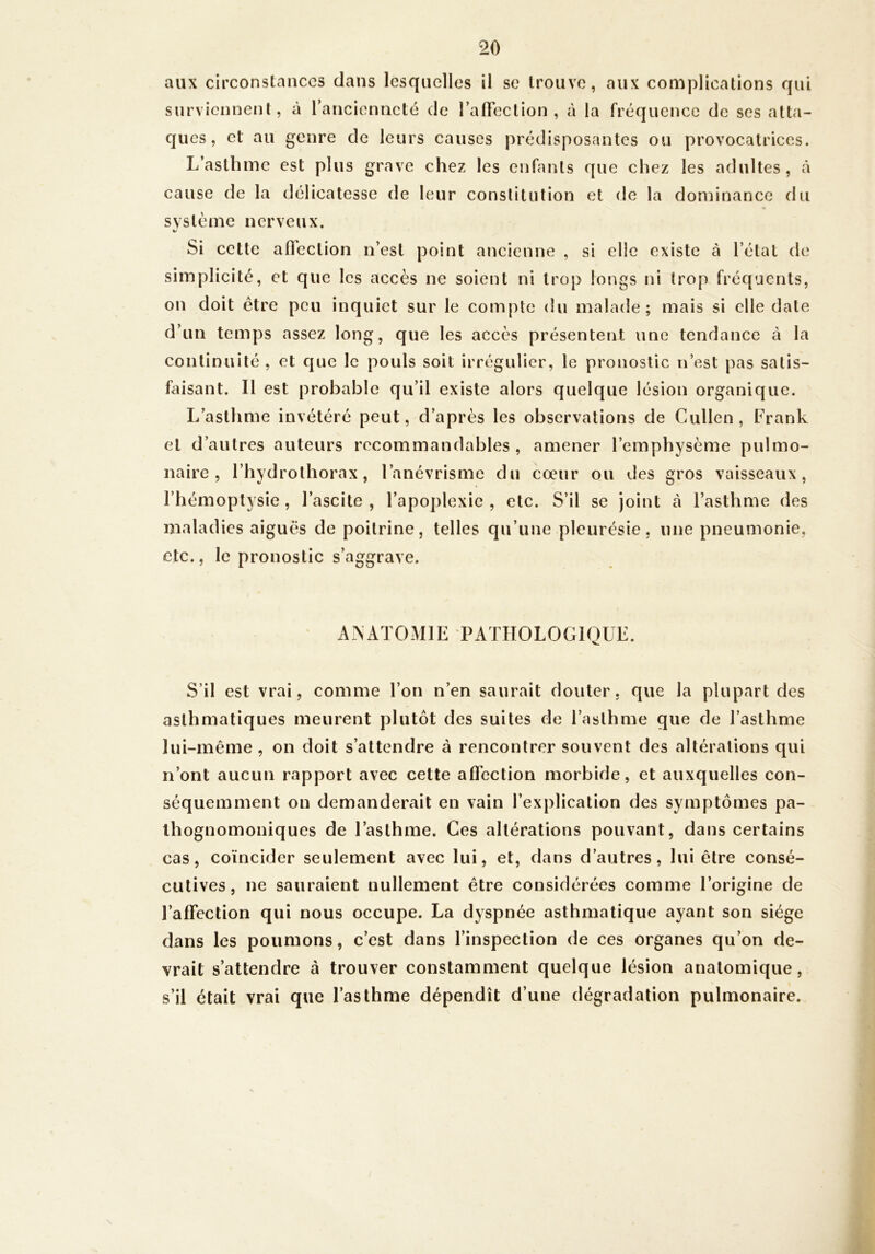 aux circonstances dans lesquelles il se trouve, aux complications qui surviennent, à l’ancienneté de raffeclion , à la fréquence de ses atta- ques, et au genre de leurs causes prédisposantes ou provocatrices. L’asthme est plus grave chez les enfants que chez les adultes, à cause de la délicatesse de leur constitution et de la dominance du système nerveux. Si cette afleclion n’est point ancienne , si elle existe à l’état de simplicité, et que les accès ne soient ni trop longs ni trop fréquents, on doit être peu inquiet sur le compte du malade; mais si elle date d’un temps assez long, que les accès présentent une tendance à la continuité , et que le pouls soit irrégulier, le pronostic n’est pas satis- faisant. Il est probable qu’il existe alors quelque lésion organique. L’asthme invétéré peut, d’après les observations de Cullen, Frank et d’autres auteurs recommandables , amener l’emphysème pulmo- naire , l’hydrothorax, l’anévrisme du coeur ou des gros vaisseaux, l’hémoptysie , l’ascite , l’apoplexie , etc. S’il se joint à l’asthme des maladies aiguës de poitrine, telles qu’une pleurésie, une pneumonie, etc., le pronostic s’aggrave. ANx\TOMlE 'PATIIOLOGIQUL. S’il est vrai, comme l’on n’en saurait douter, que la plupart des asthmatiques meurent plutôt des suites de l’asthme que de l’asthme lui-même , on doit s’attendre à rencontrer souvent des altérations qui n’ont aucun rapport avec cette aflèction morbide, et auxquelles con- séquemment on demanderait en vain l’explication des symptômes pa- thognomoniques de l’asthme. Ces altérations pouvant, dans certains cas, coïncider seulement avec lui, et, dans d’autres, lui être consé- cutives, ne sauraient nullement être considérées comme l’origine de l’affection qui nous occupe. La dyspnée asthmatique ayant son siège dans les poumons, c’est dans l’inspection de ces organes qu’on de- vrait s’attendre à trouver constamment quelque lésion anatomique, s’il était vrai que l’asthme dépendît d’une dégradation pulmonaire.