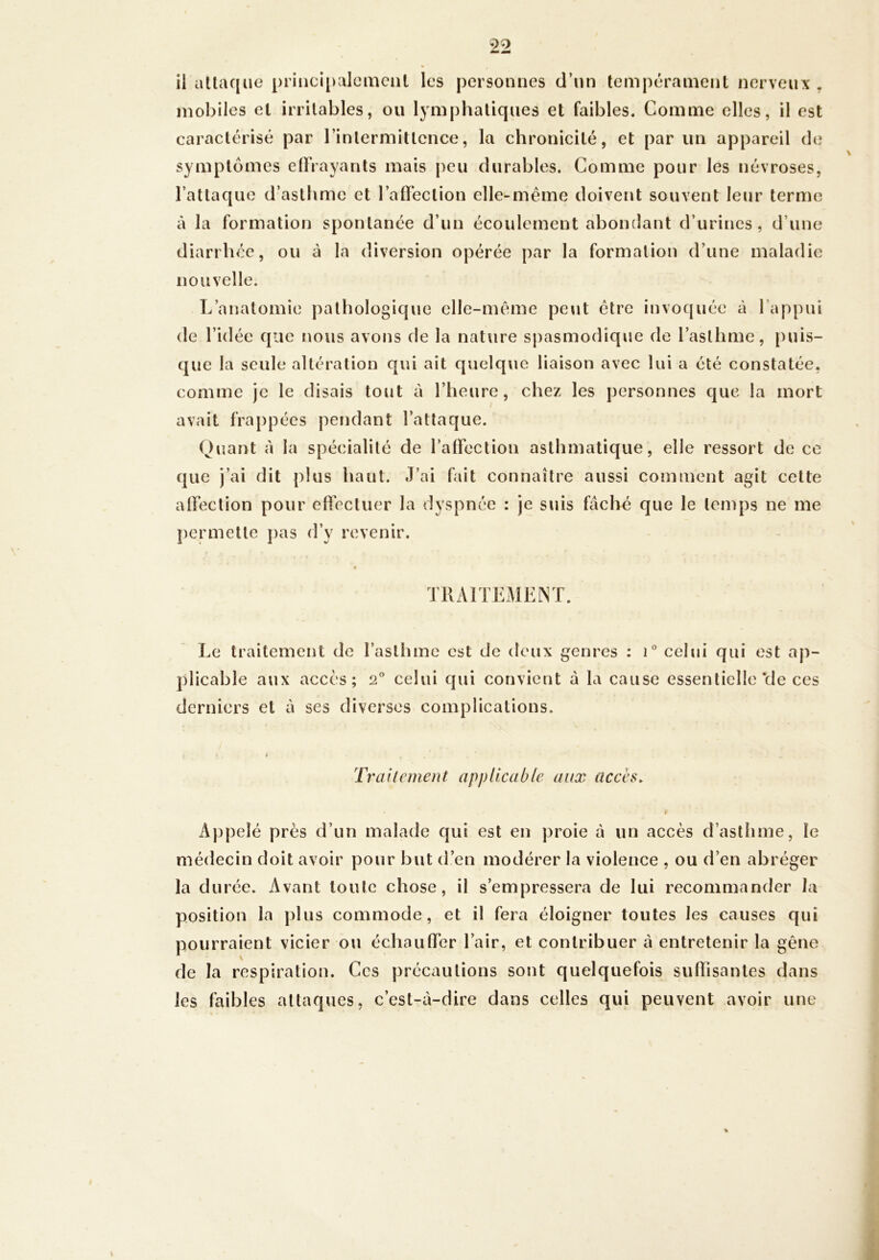 il attaque priiici[)alcmciit les personnes d’un tempérament nerveux , mobiles et irritables, ou lymphatiques et faibles. Comme elles, il est caractérisé par l’intermittence, la chronicité, et par un appareil de symptômes elhayants mais peu durables. Comme pour les névroses, l’attaque d’asthme et l’afl’ection elle-même doivent souvent leur terme à la formation spontanée d’un écoulement abondant d’urines, d’une diarrhée, ou à la diversion opérée par la formation d’une maladie nouvelle. L’anatomie pathologique elle-même peut être invoquée à l’appui de l’idée que nous avons de la nature spasmodique de l’asthme, puis- que la seule altération qui ait quelque liaison avec lui a été constatée, comme je le disais tout à l’heure, chez les personnes que la mort avait frappées pendant l’attaque. Quant à la spécialité de raffectioii asthmatique, elle ressort de ce que j’ai dit plus haut. J’ai fait connaître aussi comment agit cette alFeclion pour elTectuer la dyspnée : je suis fâché que le temps ne me permette pas d’y revenir. • TllAlTExMENT. Le traitement de l’asthme est de deux genres : i celui qui est aj)- plicable aux accès; 2° celui qui convient à la cause essentielle *de ces derniers et à ses diverses complications. Trailement applicable aux accès. Appelé près d’un malade qui est en proie à un accès d’asthme, le médecin doit avoir pour but d’en modérer la violence , ou d’en abréger la durée. Avant toute chose, il s’empressera de lui recommander la position la plus commode, et il fera éloigner toutes les causes qui pourraient vicier ou échaulfer l’air, et contribuer à entretenir la gêne de la respiration. Ces précautions sont quelquefois suffisantes dans les faibles attaques, c’est-à-dire dans celles qui peuvent avoir une