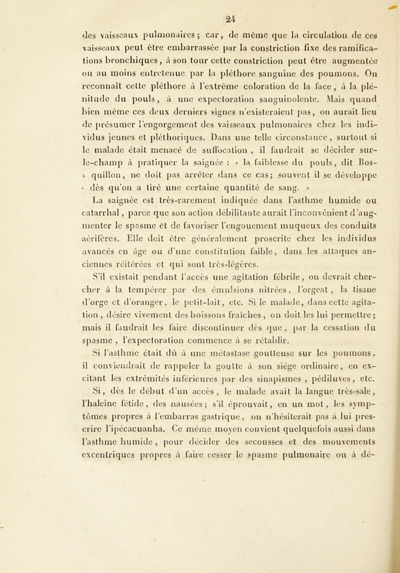 des vaisseaux pulmonaires; car, de même cpie la circulation de ces vaisseaux peut être embarrassée par la constrictiou fixe des ramifica- tions bronchiques, cà son tour cette constrictiou peut être augmentée ou au moins entretenue par la pléthore sanguine des poumons. On reconnaît cette pléthore à l’extrême coloration de la face , à la plé- nitude du pouls, à une expectoration sanguinolente. Mais quand l)ien même ces deux derniers signes n’existeraient pas, on aurait lieu de présumer l’engorgement des vaisseaux pulmonaires chez les indi- vidus jeunes et pléthoriques. Dans une telle circonstance, surtout si le malade était menacé de sufibeation , il faudrait se décider sur- le-champ à })ratiqucr la saignée: la faiblesse du pouls, dit Bos- » quillon, ne doit pas arrêter dans ce cas; souvent il se développe ^ dès qu’on a tiré une certaine quantité de sang. » La saignée est très-rarement indiquée dans l’asthme humide ou catarrhal, parce que son action débilitante aurait l’inconvénient d’aug- menter le spasme ét de favoriser l’engouement muqueux des conduits aérifères. Fdle doit être généralement proscrite chez les individus avancés en âge ou d’une conslitulion faible, dans les attaques an- ciennes réitérées et qui sont très-légères. S’il existait pendant l’accès une agitation fébrile, on devrait cher- cher à la tempérer j^ar des émulsions nilrées, l’orgeat , la tisane d’orge et d’oranger, le petit-lait, etc. Si le malade, dans cette agita- tion , désire vivement des boissons fraîches , on doit les lui permettre; mais il faudrait les faire discontinuer dès que, par la cessation du spasme , l’expectoration commence à se rétablir. Si I asthme était dii à une métastase goutteuse sur les [)oumons, il conviendrait de rappeler la goutte à son siège ordinaire, en ex- citant les extrémités inférieures [)ar des sinapismes , pédiluves, etc. Si, dès le début d’un accès, le malade avait la langue très-sale, l’haleine fétide, des nausées; s’il éprouvait, en un mot, les symp- tômes propres à l’embarras gastrique, on n’hésiterait pas à lui |)res- crire ripécacuanhâ. Ce même moyen convient quelquefois aussi dans l’asthme liumide, pour décider des secousses et des mouvements excentriques propres à faire cesser le spasme pulmonaire ou à dé-