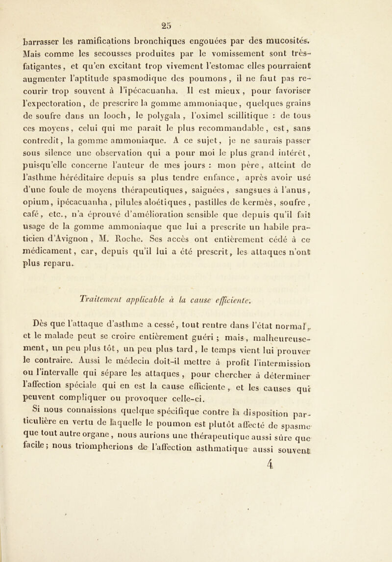 barrasser les ramifications bronchiques engouées par des mucosités. Mais comme les secousses produites par le vomissement sont très- fatigantes, et qu’en excitant trop vivement l’estomac elles pourraient augmenter l’aptitude spasmodique des poumons, il ne faut pas re- courir trop souvent à l’ipécacuanha. Il est mieux , pour favoriser l’expectoration, de prescrire la gomme ammoniaque, quelques grains de soufre dans un loocli, le polygala , l’oximel scillitiqiie : de tous ces moyens, celui qui me paraît le plus recommandable, est, sans contredit, la gomme ammoniaque. A ce sujet, je ne saurais passer sous silence une observation qui a pour moi le plus grand intérêt, puisqu’elle concerne l’auteur de mes jours : mon père , atteint de l’asthme héréditaire depuis sa plus tendre enfance, après avoir usé d’une foule de moyens thérapeutiques, saignées, sangsues à l’anus, \ opium, ipécacuanha , pilules aloétiques , pastilles de kermès, soufre , café, etc., n’a éprouvé d’amélioration sensible que de[)uis qu’il fait usage de la gomme ammoniaque que lui a prescrite un habile pra- ticien d’Avignon , M, Proche. Ses accès ont entièrement cédé à ce médicament, car, depuis qu’il lui a été prescrit, les attaques n’ont plus reparu. Traitemcnl applicable à la cause efficiente. Des que 1 attaque d asthme a cesse, tout rentre dans l’état normal,, et le malade peut se croire entièrement guéri ; mais-, malheureuse- ment, un peu plus tôt, un peu plus tard, le temps vient lui prouver le contraire. Aussi le médecin doit-il mettre à profit l’intermission ou l’intervalle qui sépare les attaques , pour chercher à déterminer l’affection spéciale qui en est la cause efficiente, et les causes qui peuvent compliquer ou provoquer celle-ci. Si nous connaissions quelque spécinque contre la disposition par- ticulière en vertu de laquelle le poumon est plutôt alFeeté de spasme que tout autre organe , nous aurions une thérapeutique aussi sûre que facile; nous triompherions d& l’affection asthmatique aussi souvent 4