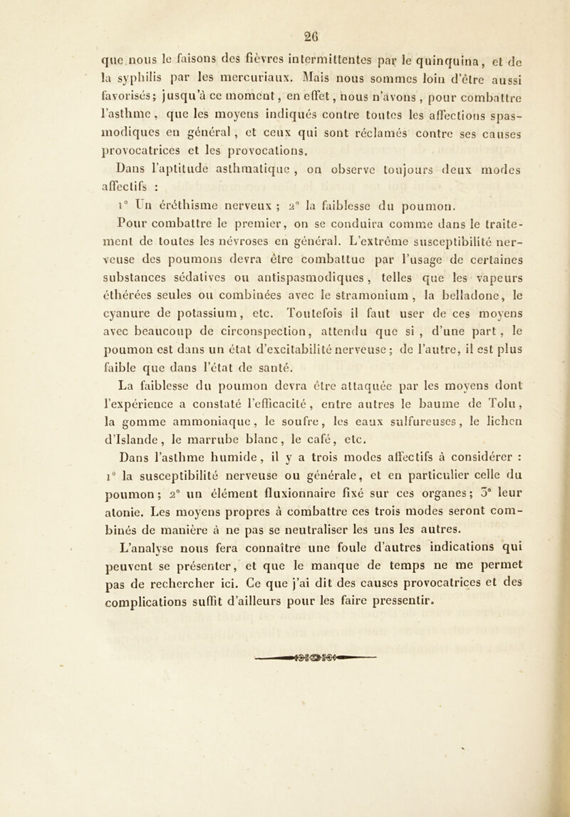 2G que nous le faisons des fièvres intermittentes par le quinquina, et de la syphilis par les mercuriaiix. Mais nous sommes loin d etre aussi favorisés; jusqu a ce moment, en effet, nous n’avons, pour combattre l’asthme, que les moyens indiqués contre toutes les affections spas- modiques en général, et ceux qui sont réclamés contre ses causes provocatrices et les provocations. Dans l’aptitude asthmatique , on observe toujours deux modes affectifs : 1° I n éréthisme nerveux ; 2” la faiblesse du poumon. Pour combattre le premier, on se conduira comme dans le traite- ment de toutes les névroses en général. L’extrême susceptibilité ner- veuse des poumons devra être combattue par l’usage de certaines substances sédatives ou antispasmodiques, telles que les vapeurs éthérées seules ou combinées avec le stramonium, la belladone, le cyanure de potassium, etc. Toutefois il faut user de ces moyens avec beaucoup de circonspection, attendu que si, d’une part, le poumon est dans un état d’excitabilité nerveuse ; de l’autre, il est plus faible C[ue dans l’état de santé. La faiblesse du poumon devra être attaquée par les moyens dont l’expérience a constaté l’efficacité, entre autres le baume de Tolu , la gomme ammoniaque, le soufre, les eaux sulfureuses, le lichen d’Islande, le marrube blanc, le café, etc. Dans l’asthme humide, il v a trois modes affectifs à considérer : r la susceptibilité nerveuse ou générale, et en particulier celle du poumon; 2“ un élément fluxionnaire fixé sur ces organes; 5® leur atonie. Les moyens propres à combattre ces trois modes seront com- binés de manière à ne pas se neutraliser les uns les autres. L’analyse nous fera connaître une foule d’autres indications qui peuvent se présenter, et que le manque de temps ne me permet pas de rechercher ici. Ce que j’ai dit des causes provocatrices et des complications suffit d’ailleurs pour les faire pressentir.