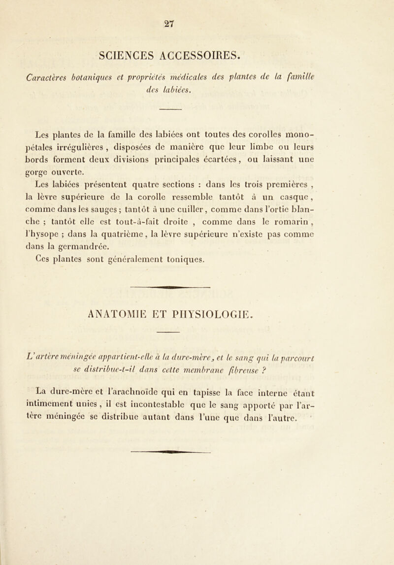 SCIENCES ACCESSOIRES. Caractères botaniques et propriétés médicales des des labiées. plantes de la famille Les plantes de la famille des labiées ont toutes des corolles mono- pétales irrégulières , disposées de manière que leur limbe ou leurs bords forment deux divisions principales écartées, ou laissant une gorge ouverte. Les labiées présentent quatre sections : dans les trois premières , la lèvre supérieure de la corolle ressemble tantôt à un casque, comme dans les sauges ; tantôt à une cuiller, comme dans l’ortie blan- che ; tantôt elle est touNà-fait droite , comme dans le romarin , l’hysope ; dans la quatrième, la lèvre supérieure n’existe pas comme dans la germandrée. Ces plantes sont généralement toniques. ANATOMIE ET PHYSIOLOGIE. Vartère méningée appartient-ellc à la dure-mère^ et le sang qui la parcourt se distribue-t-il dans cette membrane fibreuse ? La dure-mère et l’arachnoïde qui en tapisse la face interne étant intimement unies , il est incontestable que le sang apporté par l’ar- tère méningée se distribue autant dans l’une que dans l’autre.