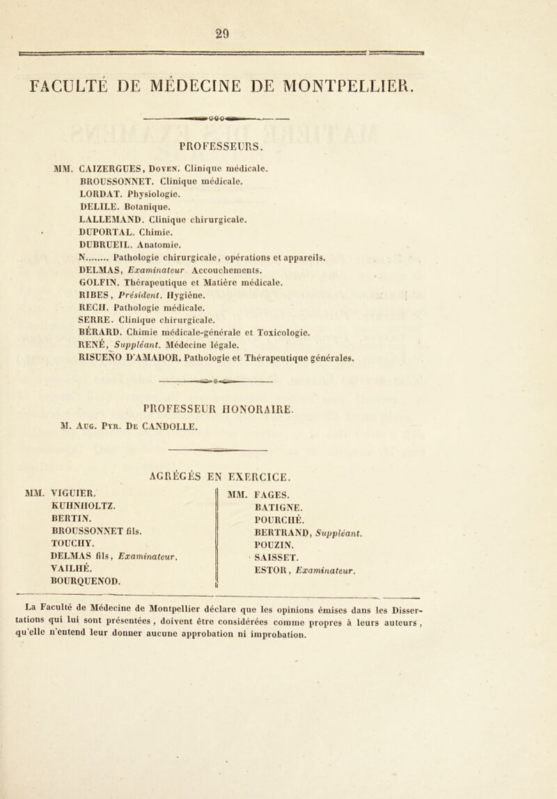 20 TI FACULTÉ DE MÉDECINE DE MONTPEETIER. PROFESSEURS. MM. CAIZERGÜES, Doyen. Clinique médicale, DROÜSSONNET. Clinique médicale. LORDAT. Physiologie. DELIEE. Botanique. LALLEMAND. Clinique chirurgicale. DÜPORTAL. Chimie. DUBRUEIL. Anatomie. N Pathologie chirurgicale, opérations et appareils, DELMAS, Examinateur Accouchements. GOLFIN. Thérapeutique et Matière médicale. RIBES, Président. Hygiène. REÇU. Pathologie médicale. SERRE. Clinique chirurgicale. t BERARD. Chimie médicale-générale et Toxicologie. RENÉ, Suppléant. Médecine légale. RISUENO D’AMADOR. Pathologie et Thérapeutique générales. PROFESSEUR HONORAIRE. M. Aüg. Pyr. De CANDOLLE. AGREGES EN EXERCICE. MM. VIGUIER. KÜHNIIOLTZ. BERTIN. BROÜSSONNET fils. TOUCIIY. DELMAS fils. Examinateur. VAILHÉ. BOURQUENOD. MM. FAGES. BATIGNE. POURCIIÉ. BERTRAND, Suppléant. POUZLN. • SAISSET. ESTOR, Examinateur. La Faculté de Médecine de Montpellier déclare que les opinions émises dans les Disser- tations qui lui sont présentées , doivent être considérées comme propres à leurs auteurs , qu’elle n’entend leur donner aucune approbation ni improbation.