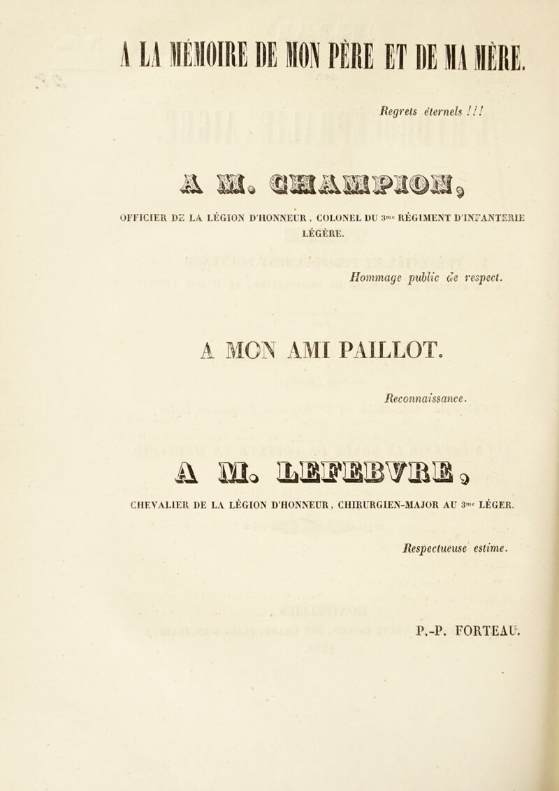 Regrets éternels /// J % OFFICIER DE LA LEGION D’HONNEUR , COLONEL DU 3»^- REGIMENT D’INFANTERIE LÉGÈRE. Hommage public de respect. A mm AMI PAILLOT Reconnaissance. ü Mo iLiaiïïgîB'yiaii 3 CHEVALIER DE LA LEGION D’HONNEUR, CHIRURGIEN-MAJOR AU LEGER. Respectueuse estime. P.-P. FORTEAU.