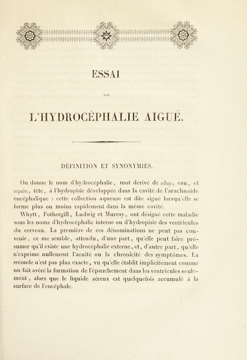 •fl fff ff ff ffff f f <swM§/ ÛÆ' ^SiSiSiSiSLSiSLlSLSlüASiSiSiSlSi.tS! iîA ^■(3-îrïï'î5'i^'(r'00''Qî3î'^'^tr 5-<5îr o ■5S0'¥ TP-' ^ SiSLSiSiSiSi4^^SiS.SiSiSiSLSiSLSiÿ.SLSu. M Tsis^i^T(nf^'^isir^T^is-6ir<S!r^ SUR 1)i:fim rio.N et synonymies. On donne le nom d’hydrocéphalie, mot dérivé de uocop, eau, cl tête, à Ehydropisie développée dans la cavité de l’arachnoïde encéphalique : celle colleclion aqueuse est dile aiguë lorsqu’elle se forme plus ou moins rapidement dans la môme cavité. Whytt, Eolhergill, Ludwig et Ylurray, ont désigné cette maladie sous les noms d’hydrocéphalie interne ou d’hydropisie des ventricules du cerveau. La première de ces dénominations ne {)eut pas con- venir, ce me semble, allendu, d’une part, qu’elle peut faire pré- sumer qu’il existe une hydrocéphalie externe, et, d’autre part, qu’elle n’exprime nullement l’acuité ou la chronicité des symptômes. La seconde n’est pas plus exacte, vu qu’elle établit implicitement comme un fait avéré la formation de l’épanchement dans les ventricules seule- ment , alors que le liquide séreux est quelquefois accumulé à la surface de l’encéphale.