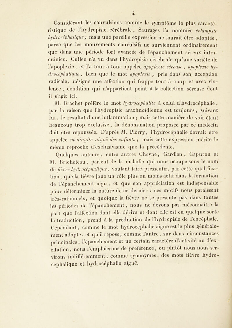 Considérant les convulsions comme le symptôme le plus caracté- ristique de l’hydropisie cérébrale , Sauvages la nommée éclampsie liydrocépliaUque; mais une pareille expression ne saurait être adoptée, parce que les mouvements convulsifs ne surviennent ordinairement que dans une période fort avancée de lepanchement séreux intra- crânien. Cullen n’a vu dans l’hydropisic cérébrale qu’une variété de l’apoplexie, et l’a tour à tour appelée apoplexie séreuseapoplexie liy- drocépliaU(jue , bien que le mot apoplexie ^ pris dans son acception radicale, désigne une aOection qui frappe tout â coup et avec vio- lence , condition qui n’appartient point à la collection séreuse dont il s’agit ici. jM. Brachet préfère le mot liydrocéphalite à celui d’hydrocéphalie , par la raison que l’hydropisie arachnoïdienne est toujours, suivant lui, le résultat d’une inflammation ; mais cette manière de voir étant beaucoup trop exclusive, la dénomination proposée par ce médecin doit être repoussée. D’après M. Piorry, l’hydrocéphalie devrait être appelée méningite aigue des enfants ; mais cette expression mérite le même reproche d’exclusivisme que la précédente. (Quelques auteurs, entre autres Cheyne, Gardien, Gapuron et M. Bricheteau, parient de la maladie qui nous occupe sous le nom de fièrir liydrocépliaH(juevoulant faire pressentir, par cette qualifica- tion, que la fièvre joue un rôle plus ou moins actif dans la formation de l’épanchement aigu , et que son appréciation est indispensable pour déterminer la nature de ce dernier : ces motifs nous paraissent très-rationnels, et quoique la fièvre ne se présente pas dans toutes les périodes de l’épanchement, nous ne devons pas méconnaître la part que l’aflèction dont elle dérive et dont elle est en quelque sorte la traduction, prend à la production de l’hydropisie de l’encéphale. Cependant, comme le mot hydrocéphalie aiguë est le plus générale- ment adopté, et qu’il repose, comme l’autre, sur deux circonstances principales, l’épanchement et un certain caractère d’activité ou d’ex- citation, nous l’emploierons de préférence, ou plutôt nous nous ser- virons indifféremment, comme synonymes, des mots fièvre hydro- céphalique et hydrocéphalie aiguë.