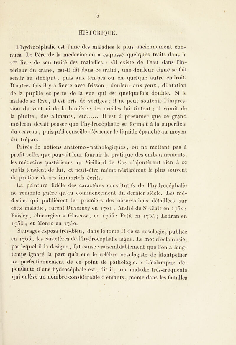 HISTORIOUl*:. L’hydrocéphalie est l’une des maladies le plus anciennement con- nues. Le Père de la médecine en a esquissé quelques traits dans le }jyj>0 (I0 gon traité des maladies : s’il existe de l’eau dans l’in- térieur du crâne, est-il dit dans ce traité, une douleur aiguë se fait sentir au sinciput , puis aux tempes ou eu quelque autre endroit. D’autres fois il y a fièvre avec frisson, douleur aux yeux, dilatation de la pupille et perte de la vue qui est quelquefois double. Si le malade se lève, il est pris de vertiges; il ne peut soutenir l’impres- sion du vent ni de la lumière ; les oreilles lui tintent ; il vomit de la pituite, des aliments, elc...^... Il est à présumer que ce graind médecin devait penser que rhydrocé[)halie se formait â la superficie du cerveau , puisqu’il conseille d’évacuer le liquide épanché au moyen du trépan. Privés de notions anatomo-pathologiques, ou ne mettant pas à profit celles que pouvait leur fournir la pratique des embaumements, les médecins postérieurs au Vieillard de Cos n’ajoutèrent rien à ce qu’ils tenaient de lui, et peut-être même négligèrent le plus souvent de profiter de ses immortels écrits. » La peinture fidèle des caractères constitutifs de l’hydrocéphalie ne remonte guère qu’au commencement du dernier siècle. Les mé- decins qui publièrent les premiers des observations détaillées sur celte maladie, furent Duverney en 1701 ; André de S‘-Clair en 17J2; Paisley , chirurgien à Glascow, en 17I3; Petit en 1704; Lcdran en i7v36 ; et Monro en 17/1O. Sauvages exposa très-bien, dans le tome il de sa nosologie, publiée en 1760, les caractères de l’hydrocéphalie aiguë. Le mot d’éclampsic, par lequel il la désigne, fut cause vraisemblablement que l’on a long- temps ignoré la part qu’a eue le célèbre nosologiste de iâlontpellicr au perfectionnement de ce point de pathologie. « L’éclampsie dé- pendante d’une hydrocéphale est, dit-il, une maladie très-fréquente qui enlève un nombre considérable d’enfants, même dans les familles