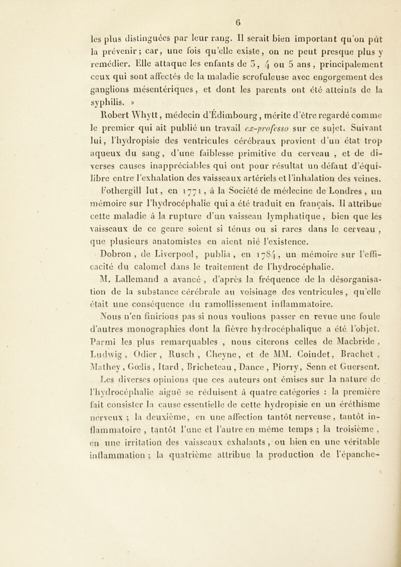 les plus distinguées par leur rang. Il serait bien important qu’on put la prévenir; car, une fois quelle existe, on ne peut presque plus y remédier. Elle attaque les enfants de 5, 4 ou 5 ans, principalement ceux qui sont afi’ectés de la maladie scrofuleuse avec engorgement des ganglions mésentériques, et dont les parents ont été atteints de la syphilis. » Piobert Whytt, médecin d’Édimbourg, mérite d’être regardé comme le premier qui ait publié un travail ex-professo sur ce sujet. Suivant lui, l’hydropisie des ventricules cérébraux provient d’un état trop aqueux du sang, d’une faiblesse primitive du cerveau , et de di- verses causes inappréciables qui ont pour résultat un défaut d’équi- libre entre l’exhalation des vaisseaux artériels et l’inhalation des veines. l’othergill lut, en 1771 , à la Société de médecine de Londres, un mémoire sur l’hydrocéphalie qui a été traduit en français. 11 attribue cette maladie à la rupture d’un vaisseau lymphatique , bien que les vaisseaux de ce genre soient si ténus ou si rares dans le cerveau , que plusieurs anatomistes en aient nié l’existence. Dobron , de Liverpool, publia, en 1784, un mémoire sur l’elTi- cacité du calomel dans le traitement de riiydrocéphalie. M. Lallemand a avancé , d’apres la fréquence de la désorganisa- tion de la substance cérébrale au voisinage des ventricules , qu’elle était une conséquence du ramollissement inflammatoire. Noiis n’en finirions pas si nous voulions passer en revue une foule d’autres monographies dont la fièvre hydrocéphalique a été l’objet. Parmi les plus remarquables , nous citerons celles de Macbride , Ludwig , Odier , Pvusch , Cheyne, et de MM. Goindet, Brachet , !^îathey , Gœlis , ïtard , Bricheteau , Dance , Pioriy, Senn et Guersent. Les diverses opinions que ces auteurs ont émises sur la nature de riiydrocéphalie aiguë se réduisent à quatre catégories ; la première fait consister la cause essentielle de cette hydropisie en un éréthisme nerveux ; la deuxième, en une affection tantôt nerveuse, tantôt in- flammatoire , tantôt l’une et l’autre en même temps ; la troisième , en une irritation des vaisseaux exhalants , ou bien en une véritable inflammation ; la quatrième attribue la production de l’épanche-