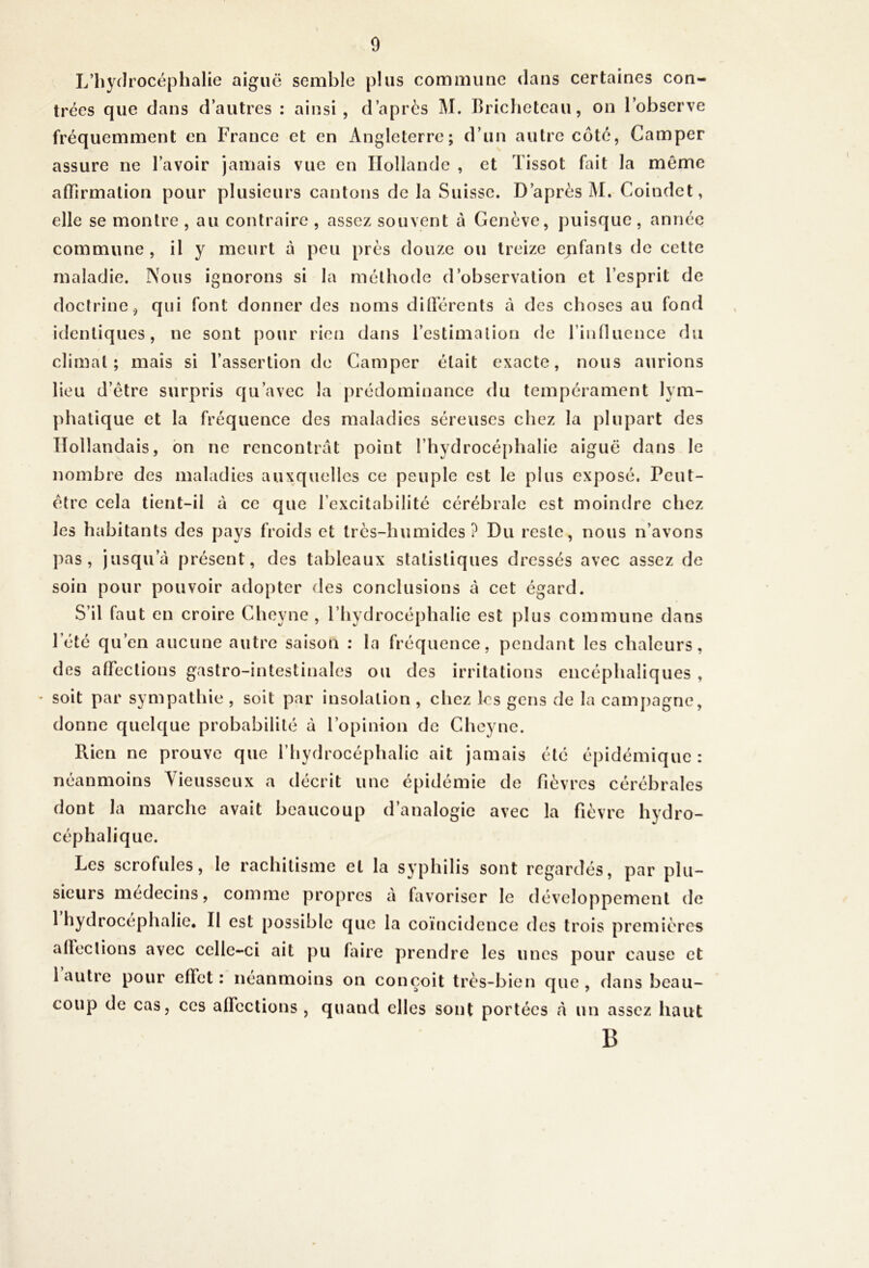 L’hydrocéphalie aiguë semble plus commune dans certaines con- trées que dans d’autres : ainsi, d’après M. Bricheteau, on l’observe fréquemment en France et en Angleterre; d’un autre côté, Camper assure ne l’avoir jamais vue en Hollande , et Tissot fait la môme afTirmalion pour plusieurs cantons de la Suisse. D’après J\I. Coindet, elle se montre , au contraire , assez souvent à Genève, puisque, année commune, il y meurt à peu près douze ou treize epfants de celte maladie. Nous ignorons si la méthode d’observation et l’esprit de doctrine, qui font donner des noms diOerents à des choses au fond identiques, ne sont pour rien dans l’estimation de rinnucnce du climat; mais si l’assertion de Camper était exacte, nous aurions lieu d’étre surpris qu’avec la prédominance du tempérament lym- phatique et la fréquence des maladies séreuses chez la plupart des Hollandais, bn ne rencontrât point l’hydrocé[)halie aiguë dans le nombre des maladies auxquelles ce peuple est le plus exposé. Peut- être cela tient-il à ce que l’excitabilité cérébrale est moindre chez les habitants des pays froids et très-humides? Du reste, nous n’avons pas, jusqu’à présent, des tableaux statistiques dressés avec assez de soin pour pouvoir adopter des conclusions à cet égard. S’il faut en croire Cheyne , l’hydrocéphalie est plus commune dans Tété qu’en aucune autre saison : la fréquence, pendant les chaleurs, des affections gastro-intestinales ou des irritations encéphaliques , soit par sympathie , soit par insolation , chez les gens de la cainj)agne, donne quelque probabilité à l’opinion de Cheyne. Rien ne prouve que l’hydrocéphalie ait jamais été épidémique : néanmoins Yieusseux a décrit une épidémie de fièvres cérébrales dont la marche avait beaucoup d’analogie avec la fièvre hydro- céphalique. Les scrofules, le rachitisme et la syphilis sont regardés, par plu- sieurs médecins, comme propres à favoriser le développement de 1 hydrocéphalie. Il est possible que la coïncidence des trois premières affections avec celle-ci ait pu faire prendre les unes pour cause et l autre pour effet: néanmoins on conçoit très-bien que, dans beau- coup de cas, ces affections , quand elles sont portées à un assez haut B