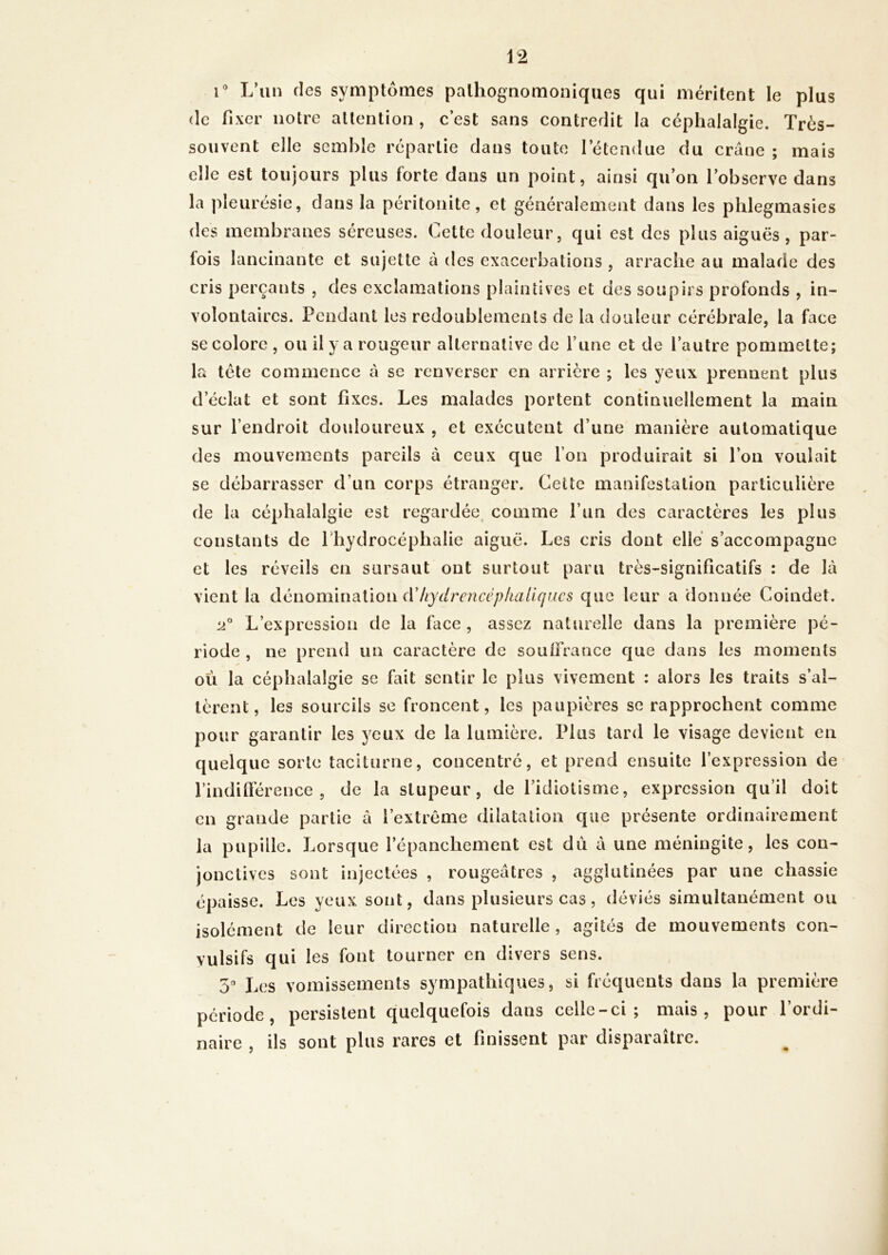 1 L’un des symptômes pathognomoniques qui méritent le plus (le fixer notre attention , c’est sans contredit la céphalalgie. Très- souvent elle semble répartie dans toute letendue du crâne ; mais elle est toujours plus forte dans un point, ainsi qu’on l’observe dans la pleurésie, dans la péritonite, et généralement dans les phlegmasies des membranes séreuses. Cette douleur, qui est des plus aiguës , par- fois lancinante et sujette à des exacerbations , arrache au malade des cris perçants , des exclamations plaintives et des soupirs profonds , in- volontaires. Pendant les redoublements de la douleur cérébrale, la face se colore , ou il y a rougeur alternative de l’iine et de l’autre pommette; la tête commence à se renverser en arrière ; les yeux prennent plus d’éclat et sont fixes. Les malades portent continuellement la main sur l’endroit douloureux , et exécutent d’une manière automatique des mouvements pareils à ceux que l’on produirait si l’on voulait se débarrasser d’un corps étranger. Ceüe manifestation particulière de la céphalalgie est regardée, comme l’un des caractères les plus constants de Phydrocéphalie aiguë. Les cris dont elle s’accompagne et les réveils en sursaut ont surtout paru très-significatifs : de là vient la àènomÀivàûon (VItydrencéplialiqucs que leur a donnée Coindet. L’expression de la face , assez naturelle dans la première pé- riode , ne prend un caractère de souffrance que dans les moments où la céphalalgie se fait sentir le plus vivement : alors les traits s’al- tèrent, les sourcils se froncent, les paupières se rapprochent comme pour garantir les yeux de la lumière. Plus tard le visage devient en quelque sorte taciturne, concentré, et prend ensuite l’expression de l’indifférence, de la stupeur, de l’idiotisme, expression qu’il doit en grande partie à l’extrême dilatation que présente ordinairement la pupille. Lorsque l’épanchement est dû à une méningite, les con- jonctives sont injectées , rougeâtres , agglutinées par une chassie épaisse. Les yeux sont, dans plusieurs cas, déviés simultanément ou isolément de leur direction naturelle, agités de mouvements con- vulsifs qui les font tourner en divers sens. 5 Les vomissements sympathiques, si fréquents dans la première période, persistent quelquefois dans celle-ci; mais, pour l’ordi- naire , ils sont plus rares et finissent par disparaître.
