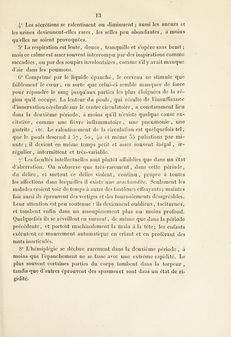 4' Les sécrétions se ralentissent ou diminuent ; aussi les sueurs et les urines deviennent-elles rares, les selles peu abondantes, à moins qii elles ne soient provoquées. 5” La respiration est lente, douce , tranquille et s'opère sans bruit ; mais ce calme est assez souvent interrompu par des inspirations comme saccadées, ou par des soupirs involontaires, comme s’il y avait manque d’air dans les poumons. ()’ Comprimé par le liquide épanché, le cerveau ne stimule que faiblement le cœur, en sorte que celui-ci semble manquer de force pour répandre le sang jusqu’aux parties les plus éloignées de la ré- gion qu’il occupe. La lenteur du pouls, qui résulte de rinsuffisance d’innervation cérébrale sur le centre circulatoire , a constamment lieu dans la deuxième période, à moins qu’il n’existe quelque cause ex- citalivc, comme une fièvre inflammatoire, une pneumonie, une gastrite, etc. Le ralentissement de la circulation est quelquefois tel, que le pouls descend à 57, 5o, 4^ et meme 55 pulsations par mi- nute ; il devient en meme temps petit et assez souvent inégal , ir- régulier, intermittent et très-variable. 7“ Les facultés intellectuelles sont plutôt affaiblies que dans un état d’aberration. On n’observe que très-rarement, dans cette période, du délire, et surtout ce délire violent, continu, propre à toutes les affections dans lesquelles il existe une arachnoiditc, Seulement les malades croient voir de temps à autre des fantômes effrayants ; maintes fois aussi ils éprouvent des vertiges et des tournoiements désagréables. Leur attention est peu soutenue : iis deviennent oublieux, taciturnes, et tombent enfin dans un assoupissement plus ou moins profond. Quelquefois ils se réveillent en sursaut, de môme que dans la période précédente, et portent machinalement la main à la tète; les enfants exécutent ce mouvement automatique en criant et en proférant des mois inarticulés. moins que l’épanchement ne se fasse avec une extrême rapidité. Le plus souvent certaines parties du corps tombent dans la torpeur , tandis que d’autres éprouvent des spasmes et sont dans un état de ri- gidité.